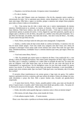 — Ouçamos a voz da boca da noite. Já reparou como é encantadora?
— É e não é, Justino.
— Por que, não? Repare como uns lamentam o fim do dia, enquanto outros saudam a
entronização da noite. Uns se aprontam para dormir, outros despertam a fim de viver da vida
mais uma etapa. Olhe bem, e aguce os ouvidos, porque a natureza tem sempre hinos próprios
para todas as horas e todas as circunstâncias.
— Sei... Uma eterna luta de vida e morte entre uns e outros representantes da mesma
natureza. Entredevoram-se os animais, os insetos, os homens. Até os vegetais travam entre si
lutas titânicas. Pode haver cântico, mas não da parte de todos... Creio que os cânticos de uns
representam apenas os prantos de outros. A terra, digam lá o que bem quiserem, aqueles que se
julgam aptos a decifrar as leis de Deus, não pode ser a melhor coisa feita pelo Emanador. Se é,
que Deus me desculpe, me perdoe, mas tudo está errado... Isto não é coisa de Deus!... Ou então,
foi para outros fins que Deus fez isto.
— Você, Flávio, tem hoje razão de sobra para estar amargurado. Compreendo.
— Justino, a minha razão de hoje existe desde os confins da história. A natureza vive em
luta de morte desde sempre. Você está vendo essa camparia sem fim? Esses ares cheios de
curiangos e morcegos? Essas matas onde vivem animais sem conta? Pois tudo isso quer dizer
lutas, entredevoramentos, crueldades! Essa é a mesma natureza que canta, que ergue a Deus sua
sinfonia. . .
— Você está contra Deus, Flávio?...
— Não. Eu pretendo que sejam outros os objetivos de Deus. Uma explicação há, e, sem
dúvida, à altura da inteligência humana. Nós somos partes integrantes de Deus, logo o somos de
Sua Obra, que é a natureza, e podemos vir a saber sobre os porquês de tudo isso. Eu nunca dei
para ser religioso, você sabe muito bem, mas se tivesse que ser, por certo não havia de ser
contemplativo ou supersticioso. Ou há inteligência nisso ou isso está tudo errado! Eu penso
assim e sou sincero. E se Deus estiver contra mim, por pensar livremente, e com sinceridade, é
porque mais erros existem ainda. Que vou fazer? Cada qual com o seu bestunto, não é lá como
diz o refrão?
O nevoeiro tênue transformou-se em sereno grosso e logo mais em garoa. Um sudário
espesso e gotejante envolveu a natureza, pelo que saímos do tempo e fomos nos abrigar em casa,
onde discutimos o preço dos bois. Dali a pouco Justino saiu, levando um guarda-chuva
emprestado.
— É muito bom levá-lo, Flávio. Assim, amanhã poderei voltar, para mais um bocado de
prosa. E quero trazer a Lourdes, sabe? Anda muito triste desde que perdeu a mãe... Faz pena vê-
la. Precisa de um pouco de distração... Mas nem filhos pode ter...
— Então, não tenho razão quando digo que a natureza canta e chora ao mesmo tempo?
— Pelo menos, de tudo chega a hora, neste mundo de Cristo.
— E não adianta suspirar fundo. . . É assim mesmo.
Disse o seu «boa noite» e perdeu-se na bruma úmida, quietante e envolvente.
 