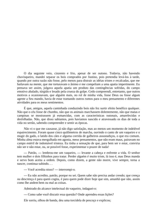 O dia seguinte veio, cinzento e frio, apesar de ser outono. Todavia, não havendo
chuvisqueiro, mandei separar os bois comprados por Justino, pois pretendia levá-los à tarde,
quando por outra razão não fosse, pelo menos para distrair as idéias tristes e recalcadas, que me
bailavam na mente, que me torturavam o ânimo e me compeliam a uma apatia impertinente. Eu
pensava ser assim, julgava aquela apatia um produto das contingências sofridas, do campo
emotivo abalado, túrgido e lesado pela crueza do golpe. Cedo compreendi, entretanto, que outros
motivos a ocasionavam, que alguém mais, no rol de minha vida, fosse Deus ou fosse algum
agente a Seu mando, havia de estar tramando outros rumos para o meu pensamento e diferentes
atividades para os meus sentimentos.
É que, amigos, aquela caminhada conduzindo bois não fez surtir efeito benéfico qualquer.
Não que o céu fosse de chumbo, não que os animais marchassem dolentemente, não que matas e
campinas se mostrassem já esmaecidas, com as características outonais, amarelecidas e
desfolhadas. Não, que disso sabíamos, pois havíamos nascido e atravessado os dias de toda a
vida no sertão, sabendo compreender e sentir as épocas.
Não vi o que me causasse, já não digo satisfação, mas ao menos um momento de indelével
espairecimento. Foram quase cinco quilômetros de marcha, ouvindo o canto de um vaqueiro e o
mugir do gado, o latido dos cães e alguma corrida de galheiros assustadiços, o que era comum.
Minha alma estava mergulhada em agonia, meus pensamentos, que não eram maus, pairavam no
campo estéril de indomável tristeza. Eu tinha a sensação de que, para bem ser e estar, conviria
não ser e não estar, ou, se possível fosse, experimentar o prazer de nada!
— Patrão, — lembrou-me um vaqueiro, — levante a cabeça e enfrente a vida. O senhor
tem mulher e dois filhinhos para tratar. Perder alguém é muito triste, lá isso é, mas Deus manda
e servo bom aceita a ordem. Depois, como dizem, a gente não morre, vive sempre, torna a
nascer, continua subindo. . .
— Você acredita nisso? — interrompi-o.
— Eu não acredito, patrão, porque eu sei. Quem sabe não precisa andar crendo; que crença
ou descrença é para quem cogita, é para quem pode dizer hoje que sim, amanhã que não, assim
como lhe andem bem ou mal as coisas.
Admirado do alcance intelectual do vaqueiro, indaguei-o:
— Como sabe você discutir essa questão? Onde aprendeu essas lições?
Ele sorriu, olhou de banda, deu uma torcidela de pescoço e explicou;
 
