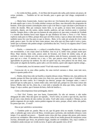 — Eu venho da Baía, patrão... E em Baía não há quem não saiba, pelo menos um pouco, de
certas verdades. . . Também sei ler um bocado, para o gasto que mal chega, compreende o
senhor?
— Muito bem, Gumercindo. Assim é que deve ser. Um homem deve saber o quanto possa
de tudo aquilo que o cerca. Eu tenho minhas crenças em Deus, mas desconfio dos programas do
homem. Acho que existem contradições entre o que é de Deus e o que calculam e preceituam os
credos do mundo. Meu pai começou muito bem, ia ser padre, já estava bem avançado no
seminário, depois, um dia sumiu, andou mundo, padeceu, até que resolveu parar e constituir
família. Sempre dizia, e olhe que era homem de uma palavra só, que entre o mundo da Verdade
e o mundo dos homem havia mais léguas do que distância há entre a Terra e o Sol. Nunca
explicou nada para os filhos, porque dizia que um Deus existe, e que as almas não morrem, mas
também nunca fez cara lisa para os que se dizem... Bem, vá lá, cada um arranja de viver como
pode, gosta e quer. Eu não sei bem como pensar, mas acho que em Deus tudo é certo e justo,
sendo que os homens não podem atingir a profundeza das leis. Você já viu alguma alma? Como
é que vocês faziam?
— Patrão, — consertou ele, — a alma é a centelha divina... Ninguém vê a alma, mas sim o
seu revestimento, o seu corpo astral ou fluídico. Isso eu já vi, tenho visto, porque assim quer
Deus. Hoje mesmo, bem cedo, pouco antes de levantar, em frente de minha cama, de pé,
sorrindo, e com o menino ao colo, estava uma senhora, toda de branco, acenando com a mão,
para que eu a visse. O menino era o seu, o Téo, que parecia estar feliz, muito feliz, bem
agarradinho no pescoço da senhora. Eu não sei quem seja ela, nem palavra ela me disse, mas
bem pode ser alguém da família, quem sabe a avó do menino, quem sabe algum espírito amigo...
— Gumercindo, isso foi mesmo assim? Você não estaria inventando?
Cravou-me ele os seus olhos pardos, fez uma terrível carranca e disse, num tom seco,
áspero o quanto podia sê-lo:
— Patrão, desta boca não sai basófia a respeito dessas coisas. Pobreza sim, mas pobreza do
mundo, porque de Deus me tenho como rico, bem rico, para não mangar com a Verdade e nem
trair quem em mim confia. Se é intenção sua descrer, porque não consegue saber, e nem é
possível que eu saiba para si, vamos então calar, nem fazer pio, porque eu com essas coisas não
brinco. Minha mãe me fez, dizia ela, e com todo o tamanho de alma que tinha, votado a São
Jorge. E veja o senhor, que é homem de bem, chefe de família e...
Como a descompostura fosse prolongada, intervi:
— Ora! Ora! Vamos, que isso basta, Gumercindo. Eu não sei mesmo, e não tenho
obrigação de saber. Mas não quero ser tapeado... Você é sério, eu aceito o que me diz, mas fico
de pé com o meu direito de não confiar em todos. Você sabe como o mundo é. Demais, se uns
padres enganam de um modo, outros podem enganar de outro, porque, afinal, todos são padres.
Eu penso que sim... E você?
Deu-se por satisfeito e acrescentou:
— Também pode ser, patrão. Mas eu sei, que há gente séria no mundo. Conheço quem
sabe, e sabendo age como servo de Deus, vivendo para o próximo, não medindo esforços e nem
tempo. E eu aprendi um pouco. . . Quando outra coisa não faça, porque não posso, pelo menos
procuro ser verdadeiro. Meu mestre dessas coisas, tinha lá seu modo pessoal de interpretar certas
escritas, afirmando que Jesus, em primeiro lugar, mandou ser verdadeiro. Ora, veja o senhor, o
verdadeiro ainda está por ser vivido na terra. E quem sabe quando virá a sê-lo?
 