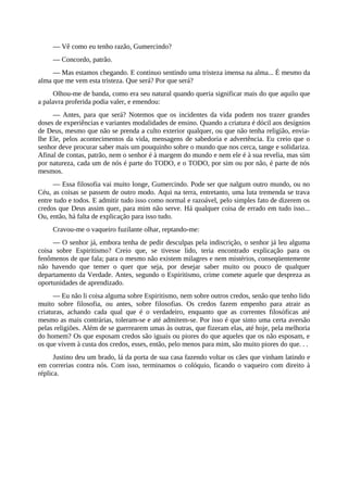 — Vê como eu tenho razão, Gumercindo?
— Concordo, patrão.
— Mas estamos chegando. E continuo sentindo uma tristeza imensa na alma... É mesmo da
alma que me vem esta tristeza. Que será? Por que será?
Olhou-me de banda, como era seu natural quando queria significar mais do que aquilo que
a palavra proferida podia valer, e emendou:
— Antes, para que será? Notemos que os incidentes da vida podem nos trazer grandes
doses de experiências e variantes modalidades de ensino. Quando a criatura é dócil aos desígnios
de Deus, mesmo que não se prenda a culto exterior qualquer, ou que não tenha religião, envia-
lhe Ele, pelos acontecimentos da vida, mensagens de sabedoria e advertência. Eu creio que o
senhor deve procurar saber mais um pouquinho sobre o mundo que nos cerca, tange e solidariza.
Afinal de contas, patrão, nem o senhor é à margem do mundo e nem ele é à sua revelia, mas sim
por natureza, cada um de nós é parte do TODO, e o TODO, por sim ou por não, é parte de nós
mesmos.
— Essa filosofia vai muito longe, Gumercindo. Pode ser que nalgum outro mundo, ou no
Céu, as coisas se passem de outro modo. Aqui na terra, entretanto, uma luta tremenda se trava
entre tudo e todos. E admitir tudo isso como normal e razoável, pelo simples fato de dizerem os
credos que Deus assim quer, para mim não serve. Há qualquer coisa de errado em tudo isso...
Ou, então, há falta de explicação para isso tudo.
Cravou-me o vaqueiro fuzilante olhar, reptando-me:
— O senhor já, embora tenha de pedir desculpas pela indiscrição, o senhor já leu alguma
coisa sobre Espiritismo? Creio que, se tivesse lido, teria encontrado explicação para os
fenômenos de que fala; para o mesmo não existem milagres e nem mistérios, conseqüentemente
não havendo que temer o quer que seja, por desejar saber muito ou pouco de qualquer
departamento da Verdade. Antes, segundo o Espiritismo, crime comete aquele que despreza as
oportunidades de aprendizado.
— Eu não li coisa alguma sobre Espiritismo, nem sobre outros credos, senão que tenho lido
muito sobre filosofia, ou antes, sobre filosofias. Os credos fazem empenho para atrair as
criaturas, achando cada qual que é o verdadeiro, enquanto que as correntes filosóficas até
mesmo as mais contrárias, toleram-se e até admitem-se. Por isso é que sinto uma certa aversão
pelas religiões. Além de se guerrearem umas às outras, que fizeram elas, até hoje, pela melhoria
do homem? Os que esposam credos são iguais ou piores do que aqueles que os não esposam, e
os que vivem à custa dos credos, esses, então, pelo menos para mim, são muito piores do que. . .
Justino deu um brado, lá da porta de sua casa fazendo voltar os cães que vinham latindo e
em correrias contra nós. Com isso, terminamos o colóquio, ficando o vaqueiro com direito à
réplica.
 