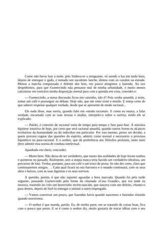 Como não havia luar à noite, pois findava-se a minguante, só saindo a lua em tarda hora,
depois de entregue o gado, e tomado um suculento lanche, demos com os cavalos na estrada.
Menos a marcha compassada e dolente dos bois, em pouco atingimos a fazenda. Ao nos
despedirmos, para que Gumercindo não pensasse mal de minha urbanidade, e muito menos
calculasse em contrário minha disposição mental para com a questão em vista, convidei-o:
— Gumercindo, a nossa discussão ficou em caminho, não é? Pois venha amanhã, à noite,
tomar um café e prosseguir no debate. Hoje não, que me sinto triste e moído. E esteja certo de
que saberei respeitar qualquer verdade, desde que se apresente de modo racional...
Ele nada disse, mas sorriu, quando falei em «modo racional». E como eu estava, a falar
verdade, encantado com as suas teorias e modos, interpelei-o sobre o sorriso, tendo ele se
explicado:
— Patrão, o conceito de racional varia de tempo para tempo e fase para fase. A máxima
hipótese intuitiva de hoje, por certo que será racional amanhã, quando outros forem os alcances
evolutivos da humanidade ou do indivíduo em particular. Por isso mesmo, penso ser devido, a
quem procura cogitar das questões do espírito, admitir como normal e necessário o processo
hipotético ou para-racional. E o senhor, que dá preferência aos filósofos profanos, tanto mais
deve admitir esta norma de conduta intelectual.
Apanhado em cheio, concordei:
— Muito bem. Não deixa de ser verdadeiro, que muito das realidades de hoje foram sonhos
e quimeras no passado. Realmente, sem a utopia nunca teria havido um verdadeiro idealista, um
precursor de fato. Venha, portanto, para um café e um troco de prosa. Se não der certo, claro que
continuaremos amigos. . . Cada qual ficará no seu barranco e o mundo continuará, com os seus
altos e baixos, com as suas lágrimas e os seus sorrisos.
A questão, porém, é que não suportei aguardar a hora marcada. Quando foi pela tarde
seguinte, passando Gumercindo pela frente da chamada «Casa Grande», que era onde eu
morava, trazendo no colo um bezerrinho recém-nascido, que nascera com um defeito, chamei-o
para dentro, depois de fazê-lo entregar o animal a outro empregado.
— Vamos conversar um pouco, que fazendas havia quando nascemos e fazendas restarão
quando morrermos.
— O senhor é que manda, patrão. Eu, de minha parte, em se tratando de coisas boas, fico
com o pouco que posso. E se é como o senhor diz, muito gostaria de trocar idéias com o seu
 