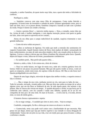 compadre, o senhor Santelmo, de quem muito ouço falar, mas a quem não tenho a felicidade de
conhecer.
Notifiquei-o, então:
— Santelmo casou-se com uma moça filha de portugueses. Como tenha falecido o
progenitor, lá foram tratar do inventário e tomada de posse. Estamos aguardando cartas, pois se
tudo sair bem, isto é, se as posses derem, Santelmo comprará a fazenda ao lado com o produto
da venda. Porque é intento seu vender a herança.
— Assim o permita Deus! — interveio minha esposa — Nora, a comadre, muita falta me
faz. Acima de tudo, é mulher inteligente, e com alguma instrução, pessoa com quem se ganha
em falar, alma com quem se aproveita em ter contato...
Atirou ela seu olhar para o campo indecifrável da saudade, suspirou tristemente e num
gemido balbuciou:
— Como ela teria valido um pouco!...
Seus olhos se encheram de lágrimas. Foi então que medi a extensão dos sentimentos do
vaqueiro Gumercindo. Aquele homem rústico de físico, bem maduro de idade e armazenado de
bons conhecimentos, era antes de tudo uma alma simples e dócil, um coração afeito às dores e às
lágrimas. Curvou a cabeça e deixou que uns filetes cristalinos lhe rolassem pelas faces. Quando,
depois de limpar o rosto, olhou-me de frente, pausadamente confidenciou:
— Eu também perdi... Mas perdi tudo quanto tinha. . .
Intimei-o, então, a falar. E ele contou-nos, cheio de tristeza:
— Nasci no sertão baiano, em lugar de muita seca, onde até a miséria ganhava foros de
fartura. Onde ter um pouco era possuir bastante. Meu pai não queria vender as terras, e nem sei
quem as compraria, sendo como eram, tão sujeitas à falta de chuvas. Oh! Mas se não fosse isso!
Quanta prodigalidade nos anos bons!...
Depois de uma fugaz alegria, retrovisão de alguns dias melhor vividos, o vaqueiro tornou à
fala e à tristeza:
— ... Mas o tempo da seca veio, nenhuma nuvem no céu, nem para os lados do mar. . .
Tudo foi secando, mirrando, virando palha e pó. Meu pai dizia que ainda era tempo de se salvar
alguma coisa, que um dia Deus se lembraria de nós, de toda aquela gente, dos animais e das
plantas. Mas as chuvas não vieram em tempo... E quando deixamos o sertão, eu que havia por lá
conhecido uma cabocla, com ela casando e tendo uma filhinha, quando de lá saí foi em
companhia de meu pai e de uma irmã. Os mais lá ficaram. . . A terra está lá, e lá estão, devem
estar, os ossos de minha gente...
O homem chorava copiosamente e repetia:
— Eu os trago comigo... A saudade que sinto os atrai a mim... Vejo-os sempre...
Condoído, compungido, fiz-lhe a oferta que me estava ao alcance e no dever:
— Gumercindo, nesta casa pode você contar com a familiaridade de que necessita. Não
pense em sair daqui, menos que seja por motivo superior à sua vontade e à nossa obrigação de
solidariedade. Vamos dar um jeito na sua vida, criar um modo para que possa levantar a cabeça
e enfrentar o mundo.
 