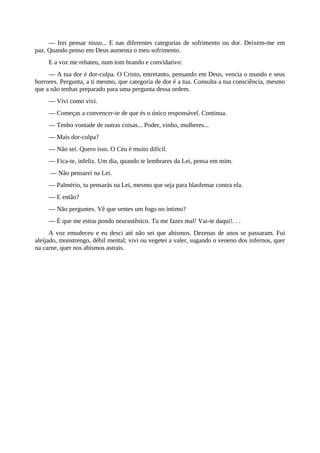 — Irei pensar nisso... E nas diferentes categorias de sofrimento ou dor. Deixem-me em
paz. Quando penso em Deus aumenta o meu sofrimento.
E a voz me rebateu, num tom brando e convidativo:
— A tua dor é dor-culpa. O Cristo, entretanto, pensando em Deus, vencia o mundo e seus
horrores. Pergunta, a ti mesmo, que categoria de dor é a tua. Consulta a tua consciência, mesmo
que a não tenhas preparado para uma pergunta dessa ordem.
— Vivi como vivi.
— Começas a convencer-te de que és o único responsável. Continua.
— Tenho vontade de outras coisas... Poder, vinho, mulheres...
— Mais dor-culpa?
— Não sei. Quero isso. O Céu é muito difícil.
— Fica-te, infeliz. Um dia, quando te lembrares da Lei, pensa em mim.
— Não pensarei na Lei.
— Palmério, tu pensarás na Lei, mesmo que seja para blasfemar contra ela.
— E então?
— Não perguntes. Vê que sentes um fogo no íntimo?
— É que me estou pondo neurastênico. Tu me fazes mal! Vai-te daqui!. . .
A voz emudeceu e eu desci até não sei que abismos. Dezenas de anos se passaram. Fui
aleijado, monstrengo, débil mental; vivi ou vegetei a valer, sugando o veneno dos infernos, quer
na carne, quer nos abismos astrais.
 