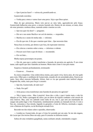 — Que é preciso fazer? — volveu ela, prontificando-se.
Gumercindo convidou:
— Venha para a mesa e vamos fazer uma prece. Seja o que Deus quiser.
Mais do que pressurosa, Maria veio por-se ao meu lado, agarrando-me pelo braço.
Gumercindo balbuciou uma prece, o mesmo fazendo nós. Dentro de um minuto, se tanto, disse
ele estar presente a senhora idosa, sustendo ainda o menino ao colo.
— Que nos quer ela dizer? — perguntei.
— Diz ser o seu nome Marília e ser avó do menino. — respondeu.
— Marília era o nome de minha mãe. — informei.
— Ela diz que sim. E diz que o menino quer falar... Que necessita falar.
Nessa hora eu tremia, por dentro e por fora, de expectante interesse.
— Ela colocou o menino sobre a mesa. — informou o vidente.
— Procure ouvir bem o que ele disser. — recomendei.
— Ele vai falar...
Minha esposa prorrompeu em pranto.
— Diz ele, para que o senhor transforme a fazenda, de pecuária em agrícola. É um crime
matar, tudo aquilo que não é daninho ao homem. Muito mais crime é criar para matar.
Suspirou o homem profundamente, terminando:
— Foram-se. . . Foram-se.
Eu estava estupefato. Uma ordem dessa monta, para quem vivia, havia anos, de criar gado
para corte. Olhei para o semblante de Gumercindo, estando ele em serenidade plena. Parecia um
santo. Seus olhos estavam brilhando, felizes, bem se via que gozando uma inefável alegria.
Perguntei-lhe, então, mais para forçar o assunto:
— Que diz, Gumercindo, de tudo isso?
— Nada. Por quê?
— Acha pouca coisa transformar uma fazenda de pecuária em agrícola?
— Não é pouca coisa... Mas é possível. Jesus deu a vida, o que é muito mais, e não fez
objeção ao Céu. Pediu a passagem do cálice, por ser dever do espírito combater a dor através de
seus motivos. Mas, uma vez sabendo como tinha de ser, isto é, que sem um testemunho de
sangue não podia legar o Seu Testamento, imediatamente atendeu ao chamado do Céu. E com o
Seu ato, consumou a Sua missão, legando às gerações a Carta de Alforria, encimada a seguir,
com o Batismo de Espírito, ou da Revelação tornada livre.
Recordei-me dos relatos sobre o episódio, observando:
— Lembre-se, Gumercindo, de que o Cristo foi assistido por um anjo. Se me não engano,
diz Lucas que Lhe enviou Deus um anjo, para O consolar no doloroso transe.
Soltou ele uma verdadeira gargalhada, numa confiante atitude, emendando a seguir:
 