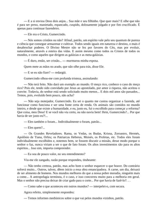 — E a si enviou Deus dois anjos... Sua mãe e seu filhinho. Que quer mais? E olhe que não
é para ser preso, manietado, espancado, cuspido, dolosamente julgado e por fim crucificado. É
apenas para continuar fazendeiro.
— Ele era o Cristo, Gumercindo.
— Nós somos cristãos ou não? Afinal, patrão, um espírito vale pelo seu quantum de pureza
e ciência que consegue armazenar e cultivar. Todos sendo iguais em natureza e destino, o mais é
desabrochar poderes. O Divino Mestre não se fez por favores do Céu, mas por evoluir,
naturalmente, através a esteira das vidas. E assim mesmo como todos os Cristos de todos os
mundos, e como aqueles que dirigem as galáxias e as meta-galáxias.
— É duro, então, ser cristão... — murmurou minha esposa.
Quem mete as mãos no arado, que não olhe para trás, disse Ele.
— E se eu não fizer? — redargüi.
Gumercindo olhou-me com profunda tristeza, assinalando:
— Não terá feito. Não dará um exemplo ao mundo. O moço rico, conhece o caso do moço
rico? Pois ele, tendo sido convidado por Jesus ao apostolado, por amor à riqueza, não aceitou o
convite. Todavia, do senhor está sendo solicitado muito menos... E dois mil anos são passados...
Temos, pois, evoluído bem pouco, não acha?
— Não seja motejador, Gumercindo. Eu sei o quanto me custou organizar a fazenda, até
funcionar como funciona e ser uma fonte certa de renda. Os animais são comidos no mundo
inteiro, e desde que existe a humanidade, e eu, justo eu, fui o escolhido para começar a reforma?
Que coisa, meu Deus! E se você não viu certo, ou não ouviu bem! Hein, Gumercindo?... Por que
havia de ser justo eu?!...
— Eles também o foram... Individualmente o foram, patrão...
— Eles quem?...
— Os Grandes Reveladores. Rama, os Vedas, os Budas, Krisna, Zoroastro, Hermés,
Apolônio de Tiana, Orfeu; os Patriarcas Hebreus, Moisés, os Profetas, etc. Todos eles foram
individualmente escolhidos e, notemos bem, se fossem discutir a missão, desse modo porque o
senhor o faz, nunca viriam a ser o que de fato foram. Os altos investimentos são para os altos
espíritos... Isso sim, importa compreender.
— Eu sou de pouco valor, no seu entendimento?
Viu-me ele zangado, razão porque respondeu, titubeante:
— Não tenho certeza, patrão, mas acho bom o senhor esquecer o que houve. Do contrário
sofrerá muito... Outros, talvez, dêem início a essa obra emancipadora. A carne, um dia, deixará
de ser alimento de homens. Nos mundos melhores do que a nossa pobre moradia, ninguém mais
a come... A antropofagia terminou, é o caso, e isso concorreu muito para a melhoria em geral.
Mas o senhor não precisa deixar de criar gado para o corte... Por que havia de fazê-lo?. . .
— Como sabe o que aconteceu em outros mundos? — interpelei-o, com secura.
Agora refeito, simplesmente respondeu:
— Temos informes mediúnicos sobre o que vai pelos mundos vizinhos, patrão.
 