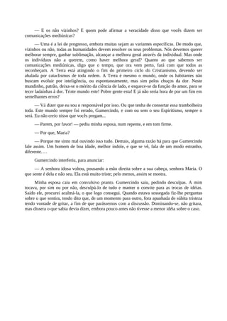 — E os não vizinhos? E quem pode afirmar a veracidade disso que vocês dizem ser
comunicações mediúnicas?
— Uma é a lei de progresso, embora muitas sejam as variantes específicas. De modo que,
vizinhos ou não, todas as humanidades devem resolver os seus problemas. Nós devemos querer
melhorar sempre, ganhar sublimação, alcançar a melhora geral através da individual. Mas onde
os indivíduos não a querem, como haver melhora geral? Quanto ao que sabemos ser
comunicações mediúnicas, digo que o tempo, que ora vem perto, fará com que todos as
reconheçam. A Terra está atingindo o fim do primeiro ciclo do Cristianismo, devendo ser
abalada por cataclismos de toda ordem. A Terra é mesmo o mundo, onde os habitantes não
buscam evoluir por inteligência, ou espontaneamente, mas sim pelos chuços da dor. Neste
mundinho, patrão, deixa-se o mérito da ciência de lado, e esquece-se da função do amor, para se
tecer ladaínhas à dor. Triste mundo este! Pobre gente esta! E já não seria hora de por um fim em
semelhantes erros?
— Vá dizer que eu sou o responsável por isso. Ou que tenha de consertar essa trambolheira
toda. Este mundo sempre foi errado, Gumercindo, e com ou sem o seu Espiritismo, sempre o
será. Eu não creio nisso que vocês pregam...
— Parem, por favor! — pediu minha esposa, num repente, e em tom firme.
— Por que, Maria?
— Porque me sinto mal ouvindo isso tudo. Demais, alguma razão há para que Gumercindo
fale assim. Um homem de boa idade, melhor índole, e que se vê, fala de um modo estranho,
diferente. . .
Gumercindo interferiu, para anunciar:
— A senhora idosa voltou, pousando a mão direita sobre a sua cabeça, senhora Maria. O
que sente é dela e não seu. Ela está muito triste; pelo menos, assim se mostra.
Minha esposa caiu em convulsivo pranto. Gumercindo saiu, pedindo desculpas. A mim
tocava, por sim ou por não, desculpá-lo de tudo e manter o convite para as trocas de idéias.
Saído ele, procurei acalmá-la, o que logo consegui. Quando estava sossegada fiz-lhe perguntas
sobre o que sentira, tendo dito que, de um momento para outro, fora apanhada de súbita tristeza
tendo vontade de gritar, a fim de que parássemos com a discussão. Dominando-se, não gritara,
mas dissera o que sabia devia dizer, embora pouco antes não tivesse a menor idéia sobre o caso.
 