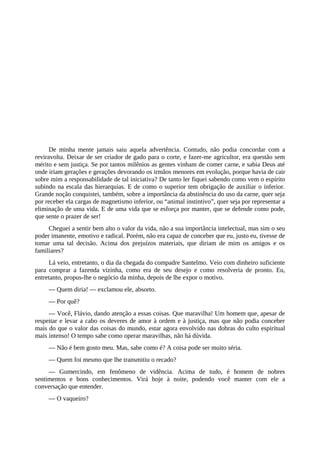 De minha mente jamais saiu aquela advertência. Contudo, não podia concordar com a
reviravolta. Deixar de ser criador de gado para o corte, e fazer-me agricultor, era questão sem
mérito e sem justiça. Se por tantos milênios as gentes vinham de comer carne, e sabia Deus até
onde iriam gerações e gerações devorando os irmãos menores em evolução, porque havia de cair
sobre mim a responsabilidade de tal iniciativa? De tanto ler fiquei sabendo como vem o espírito
subindo na escala das hierarquias. E de como o superior tem obrigação de auxiliar o inferior.
Grande noção conquistei, também, sobre a importância da abstinência do uso da carne, quer seja
por receber ela cargas de magnetismo inferior, ou “animal instintivo”, quer seja por representar a
eliminação de uma vida. E de uma vida que se esforça por manter, que se defende como pode,
que sente o prazer de ser!
Cheguei a sentir bem alto o valor da vida, não a sua importância intelectual, mas sim o seu
poder imanente, emotivo e radical. Porém, não era capaz de conceber que eu, justo eu, tivesse de
tomar uma tal decisão. Acima dos prejuízos materiais, que diriam de mim os amigos e os
familiares?
Lá veio, entretanto, o dia da chegada do compadre Santelmo. Veio com dinheiro suficiente
para comprar a fazenda vizinha, como era de seu desejo e como resolveria de pronto. Eu,
entretanto, propus-lhe o negócio da minha, depois de lhe expor o motivo.
— Quem diria! — exclamou ele, absorto.
— Por quê?
— Você, Flávio, dando atenção a essas coisas. Que maravilha! Um homem que, apesar de
respeitar e levar a cabo os deveres de amor à ordem e à justiça, mas que não podia conceber
mais do que o valor das coisas do mundo, estar agora envolvido nas dobras do culto espiritual
mais intenso! O tempo sabe como operar maravilhas, não há dúvida.
— Não é bem gosto meu. Mas, sabe como é? A coisa pode ser muito séria.
— Quem foi mesmo que lhe transmitiu o recado?
— Gumercindo, em fenômeno de vidência. Acima de tudo, é homem de nobres
sentimentos e bons conhecimentos. Virá hoje à noite, podendo você manter com ele a
conversação que entender.
— O vaqueiro?
 