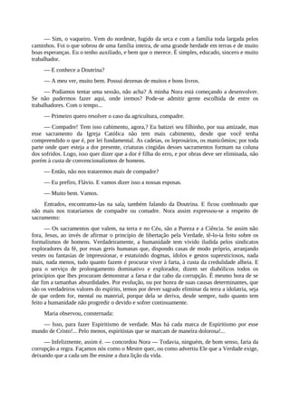 — Sim, o vaqueiro. Vem do nordeste, fugido da seca e com a família toda largada pelos
caminhos. Foi o que sobrou de uma família inteira, de uma grande herdade em terras e de muito
boas esperanças. Eu o tenho auxiliado, e bem que o merece. É simples, educado, sincero e muito
trabalhador.
— E conhece a Doutrina?
— A meu ver, muito bem. Possui dezenas de muitos e bons livros.
— Podíamos tentar uma sessão, não acha? A minha Nora está começando a desenvolver.
Se não pudermos fazer aqui, onde iremos? Pode-se admitir gente escolhida de entre os
trabalhadores. Com o tempo...
— Primeiro quero resolver o caso da agricultura, compadre.
— Compadre! Tem isso cabimento, agora,? Eu batizei seu filhinho, por sua amizade, mas
esse sacramento da Igreja Católica não tem mais cabimento, desde que você tenha
compreendido o que é, por lei fundamental. As cadeias, os leprosários, os manicômios; por toda
parte onde quer esteja a dor presente, criaturas cingidas desses sacramentos formam na coluna
dos sofridos. Logo, isso quer dizer que a dor é filha do erro, e por obras deve ser eliminada, não
porém à custa de convencionalismos de homens.
— Então, não nos trataremos mais de compadre?
— Eu prefiro, Flávio. E vamos dizer isso a nossas esposas.
— Muito bem. Vamos.
Entrados, encontramo-las na sala, também falando da Doutrina. E ficou combinado que
não mais nos trataríamos de compadre ou comadre. Nora assim expressou-se a respeito de
sacramento:
— Os sacramentos que valem, na terra e no Céu, são a Pureza e a Ciência. Se assim não
fora, Jesus, ao invés de afirmar o princípio de libertação pela Verdade, tê-lo-ia feito sobre os
formalismos de homens. Verdadeiramente, a humanidade tem vivido iludida pelos sindicatos
exploradores da fé, por essas greis humanas que, dispondo casas de modo próprio, arranjando
vestes ou fantasias de impressionar, e estatuindo dogmas, ídolos e gestos supersticiosos, nada
mais, nada menos, tudo quanto fazem é procurar viver à farta, à custa da credulidade alheia. E
para o serviço de prolongamento dominativo e explorador, dizem ser diabólicos todos os
princípios que lhes procuram demonstrar a farsa e dar cabo da corrupção. É mesmo hora de se
dar fim a tamanhas absurdidades. Por evolução, ou por honra de suas causas determinantes, que
são os verdadeiros valores do espírito, temos por dever sagrado eliminar da terra a idolatria, seja
de que ordem for, mental ou material, porque dela se deriva, desde sempre, tudo quanto tem
feito a humanidade não progredir o devido e sofrer continuamente.
Maria observou, consternada:
— Isso, para fazer Espiritismo de verdade. Mas há cada marca de Espiritismo por esse
mundo de Cristo!... Pelo menos, espiritistas que se marcam de maneira dolorosa!...
— Infelizmente, assim é. — concordou Nora — Todavia, ninguém, de bom senso, faria da
corrupção a regra. Façamos nós como o Mestre quer, ou como advertiu Ele que a Verdade exige,
deixando que a cada um lhe ensine a dura lição da vida.
 