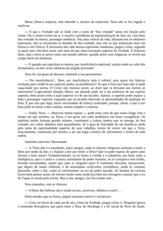 Maria olhou-a surpresa, sem entender o alcance da expressão. Nora não se fez rogada e
explicou:
— É que a Verdade não se ilude com a soma de “boa vontade” posta em função pelo
crente. Ou o crente evolui em si, e resolve o problema da espiritualização de fato, ou, com mais
boa vontade ou menos, prossegue medíocre. Nas altas esferas da vida, afirmam-nos os mentores
espirituais, não se encontram os dotados de boa vontade, mas sim os que realizaram mais em
Pureza e em Ciência. É necessário dar cabo dessas expressões manhosas, piegas e tolas, segundo
as quais uma vela bem acesa vale mais do que uma concepção superior da Verdade. É doloroso
dizer, mas a terra se prova como um mundo inferior, quando pelos seus religiosos se revela um
campo fértil em idolatrias.
— E quando um espiritista se mostra, por insuficiência espiritual, sujeito ainda ao culto dos
formalismos, ou dos vícios idólatras da religião provinda?
Nora fez um gesto de descaso, emitindo o seu pensamento:
— Por insuficiência?... Bem, por insuficiência tudo é cabível, pois quem iria fabricar
evolução para vendê-la aos espíritos tardos ou pusilânimes? Ao que é fraco por base não se pede
capacidade por norma. O Cristo não ensinou assim, ao dizer que se deixasse aos mortos se
enterrarem? Logicamente falando, Maria, um absurdo pode ser o ato medíocre de um espírito
superior, bem assim como a ação superior o é de um tacanho. Apenas, o superior pode reparar a
falta e prosseguir superior, enquanto que ao tacanho falecerão as oportunidades de repetição do
feito. É por isso que digo, haver necessidade de esforço realizador; porque, afinal, o que é por
base pode se tornar como conduta, norma simples e contínua.
— Então, Nora, — observou minha esposa — pode estar certa de que muito longe vem o
tempo em que teremos, na Terra, e em geral, um culto mediúnico em bases evangélicas. Os
espíritos tardos formam grande número, constituem a coluna imensa que se entrega, de boa
vontade, aos cultos idólatras mais peçonhentos. Se o grau de felicidade de um mundo,se mede
pela soma de espiritualidade superior de seus cidadãos, temos de convir em que a Terra,
forçosamente, continuará por séculos a ser um lugar cósmico de sofrimentos e lesões de toda
ordem.
Santelmo interveio, blasonando:
— A Terra não é o mundinho, meus amigos, onde os mestres religiosos ensinam a temer a
Deus por medo da dor, e a bajular a dor por temer a Deus? Que se pode esperar de quem tanto
afronta o bom senso? Verdadeiramente, ou se honra a virtude e a sabedoria, por fazer valer a
inteligência, que é a arma e a marca assinalante do poder humano, ou se conspurca esse troféu,
tecendo louvaminhas, aquilo que, para si, ninguém quer! É realmente chocante, massacrante,
que depois de tantos milênios, e de assinalados acréscimos reveladores, ainda se continue
pensando, sobre a dor, como se estivéssemos na era da pedra lascada. Ao homem da caverna
ficava bem pensar assim, do mesmo modo como ainda fica bem aos selvagens o pensar que a ira
de Tupan se revela pelo trovão. Mas a nós, amigos, isso fica muito mal...
Nora emendou, com ar chistoso:
— O Deus dos hebreus não é ainda racista, carnívoro, idólatra e cruel?. . .
Pelos estudos que eu fizera, julguei oportuno intervir e esclarecer:
— Creio ser dever de cada um de nós, a bem da Verdade, pingar certos ii. Ninguém ignora
a tremenda divergência que paira entre a Ética do Decálogo e a lei social do Povo de Israel.
 