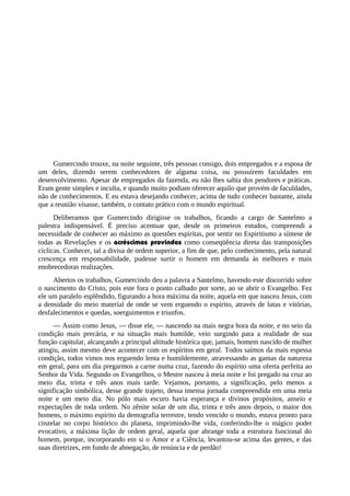 Gumercindo trouxe, na noite seguinte, três pessoas consigo, dois empregados e a esposa de
um deles, dizendo serem conhecedores de alguma coisa, ou possuírem faculdades em
desenvolvimento. Apesar de empregados da fazenda, eu não lhes sabia dos pendores e práticas.
Eram gente simples e inculta, e quando muito podiam oferecer aquilo que provém de faculdades,
não de conhecimentos. E eu estava desejando conhecer, acima de tudo conhecer bastante, ainda
que a reunião visasse, também, o contato prático com o mundo espiritual.
Deliberamos que Gumercindo dirigisse os trabalhos, ficando a cargo de Santelmo a
palestra indispensável. É preciso acentuar que, desde os primeiros estudos, compreendi a
necessidade de conhecer ao máximo as questões espíritas, por sentir no Espiritismo a síntese de
todas as Revelações e os acréscimos provindos como conseqüência direta das transposições
cíclicas. Conhecer, tal a divisa de ordem superior, a fim de que, pelo conhecimento, pela natural
crescença em responsabilidade, pudesse surtir o homem em demanda às melhores e mais
enobrecedoras realizações.
Abertos os trabalhos, Gumercindo deu a palavra a Santelmo, havendo este discorrido sobre
o nascimento do Cristo, pois este fora o ponto calhado por sorte, ao se abrir o Evangelho. Fez
ele um paralelo esplêndido, figurando a hora máxima da noite, aquela em que nasceu Jesus, com
a densidade do meio material de onde se vem erguendo o espírito, através de lutas e vitórias,
desfalecimentos e quedas, soerguimentos e triunfos.
— Assim como Jesus, — disse ele, — nascendo na mais negra hora da noite, e no seio da
condição mais precária, e na situação mais humilde, veio surgindo para a realidade de sua
função capitular, alcançando a principal altitude histórica que, jamais, homem nascido de mulher
atingiu, assim mesmo deve acontecer com os espíritos em geral. Todos saímos da mais espessa
condição, todos vimos nos erguendo lenta e humildemente, atravessando as gamas da natureza
em geral, para um dia pregarmos a carne numa cruz, fazendo do espírito uma oferta perfeita ao
Senhor da Vida. Segundo os Evangelhos, o Mestre nasceu à meia noite e foi pregado na cruz ao
meio dia, trinta e três anos mais tarde. Vejamos, portanto, a significação, pelo menos a
significação simbólica, desse grande trajeto, dessa imensa jornada compreendida em uma meia
noite e um meio dia. No pólo mais escuro havia esperança e divinos propósitos, anseio e
expectações de toda ordem. No zênite solar de um dia, trinta e três anos depois, o maior dos
homens, o máximo espírito da demografia terrestre, tendo vencido o mundo, estava pronto para
cinzelar no corpo histórico do planeta, imprimindo-lhe vida, conferindo-lhe o mágico poder
evocativo, a máxima lição de ordem geral, aquela que abrange toda a estrutura funcional do
homem, porque, incorporando em si o Amor e a Ciência, levantou-se acima das gentes, e das
suas diretrizes, em fundo de abnegação, de renúncia e de perdão!
 