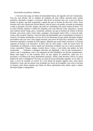 Encerrando sua palestra, lembrara:
— Um novo dia surge, no limiar da humanidade futura, do segundo ciclo do Cristianismo.
Virá ele, sem dúvida, sob os embalos de tradições de toda ordem, marcado pelos senões
pretéritos, cheirando a sangue e a horrores. Mas há de se levantar uma voz, e essa voz dirá ao
mundo, às gentes, que bem aventurada é aquela dor que se levanta da obra fiel a Deus. Num
extremo está a dor sofrida pelo Divino Mestre, feita de amor e de perdão, servindo de estandarte
a todas as gerações. Esta dor, amigos, não pode ser confundida com outras ordens de dores. E lá
no outro extremo, distante e coberta de vergonha, está a dor filha do crime, expiatória, o pranto
sem conforto moral! Surge, pois, o momento, senhores, em que os homens de critério se devem
levantar, para terçar armas contra toda e qualquer conceituação menos feliz, e acima de tudo,
contra a dor em geral. Importa, a bem do futuro da humanidade, que se proponham os homens a
vencê-la. Ou damos testemunho, em face da Lei de Harmonia, de que somos discípulos daquele
que banhou uma cruz com o Seu sangue inocente, para servir de lição fiel e amorável, ou, então,
estaremos seguindo o exemplo de Seus algozes, daqueles que numa infeliz iniciativa, se fizeram
sequazes da traição e do assassínio. Já devia não ser mais tempo, a bem de nossos foros de
cristandade, de andarmos a louvar aquilo que devêramos combater, por ser a marca exposta de
crimes cometidos! Porque, amigos, existem dores e dores, e nem todas elas podem ser bem
aventuradas . . . Tenhamos a dosagem suficiente em dignidade, a fim de não continuarmos a
cobrir o que é vergonhoso, com o véu enganoso da falsa obediência aos divinos mandamentos.
Muito mais digno é se não cometam erros, do que, depois de cometê-los, andar por aí a
proclamar a excelência de certas deprimentes posturas. Afinal, onde devemos colocar os inatos
poderes de amor e inteligência? No cimo, na crista de nossas demandas sagradas, ou no chão, no
sopé, a servir de escabelo ao crime? Se o Céu deseja do homem alguma coisa, nesta época
transitória e triste, que faz pensar com seriedade nos avisos do Evangelho, essa coisa é esta que
os homens, pelo menos aqueles que falam em Deus, apresentem mais nobres ações e menos
desculpas piegas e repugnantes!
 