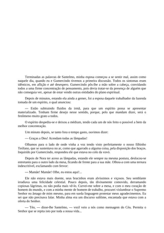Terminadas as palavras de Santelmo, minha esposa começou a se sentir mal, assim como
naquele dia, quando eu e Gumercindo tivemos a primeira discussão. Todos os sintomas eram
idênticos, em aflição e até desespero. Gumercindo pôs-lhe a mão sobre a cabeça, convidando
todos a uma firme concentração de pensamento, pois devia tratar-se da presença de alguém que
não conseguia ver, apesar de estar vendo outras entidades do plano espiritual.
Depois de minutos, estando ela ainda a gemer, foi a esposa daquele trabalhador da fazenda
tomada de um espírito, o qual anunciou:
— Estão subtraindo fluidos da irmã, para que um espírito possa se apresentar
materializado. Tenham firme desejo nesse sentido, porque, pelo que mandam dizer, será o
fenômeno muito grato a todos.
O espírito despediu-se e deixou a médium, tendo cada um de nós feito o possível a bem da
melhor concentração.
Um minuto depois, se tanto fora o tempo gasto, ouvimos dizer:
— Graças a Deu! Acendam todas as lâmpadas!
Olhamos para o lado de onde vinha a voz tendo visto perfeitamente o nosso filhinho
Teófano, que se sustentava no ar, como que agarrado a alguma coisa, pela disposição dos braços.
Inquirido por Gumercindo, respondeu ele que estava no colo da vovó.
Depois de Nora ter aceso as lâmpadas, estando ele sempre na mesma postura, deslocou-se
entretanto para o outro lado da mesa, ficando de frente para a sua mãe. Olhou-a com uma ternura
indescritível, exclamando com fervor:
— Mamãe! Mamãe! Olhe, eu estou aqui!...
Ele não estava mais doente, seus bracinhos eram alvíssimos e viçosos. Seu semblante
irradiava uma felicidade celestial. Pouco depois, tão divinamente comovido, derramando
copiosas lágrimas, eu não podia mais vê-lo. Curvei-me sobre a mesa, e com o meu coração de
homem do mundo, e com a minha mente de homem de trabalho, procurei vislumbrar o Supremo
Senhor no âmago de mim mesmo, para em surda linguagem protestar meus agradecimentos. Eu
sei que não precisava falar. Minha alma era um discurso sublime, encantada que estava com a
oferta do Senhor.
— Téo, — disse-lhe Santelmo, — você veio a nós como mensagem do Céu. Permita o
Senhor que se repita isto por toda a nossa vida...
 