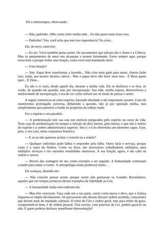 Ele o interrompeu, observando:
— Não, padrinho. Olhe como sofre minha mãe... Eu não quero mais fazer isso.
— Padrinho? Téo, você acha que tem isso importância? Eu creio...
Ele, de novo, interveio:
— Eu sei. Vovó também pensa assim. Os sacramentos que salvam são o Amor e a Ciência.
Mas os pensamentos de amor nos alcançam e atraem fortemente. Estou sempre aqui, porque
estou bem e porque tenho uma função, como vovó está mandando dizer.
— Uma função?
— Sim. Papai deve transformar a fazenda... Não criar mais gado para matar. Outros farão
isso, ainda, por muitos séculos, talvez... Mas o papai deve não fazer mais isso... É Deus quem
quer... É Deus...
Eu não o vi mais, desde aquele dia, durante a minha vida. Ele se desfizera e se fora, só
vindo, de quando em quando, mas por incorporação. Sua mãe, minha esposa, desenvolvera a
mediunidade de incorporação, e era de ver como tinham um só modo de pensar e sentir.
A seguir comunicou-se outro espírito, havendo abordado o tão importante assunto. Com ele
mantivemos prolongada conversa, debatendo a questão, não já por oposição minha, mas
simplesmente para penetrar a fundo no propósito da ordem vinda.
Fez o espírito o seu paralelo:
— A predestinação tem sua raiz nos motivos preparados pelo espírito no curso da vida.
Num caso de predestinação há sempre a infusão de dois fatores, pelo menos, e que são o mérito
do espírito e a ordem administrativa superior. Isto é, o Céu determina um elemento capaz. Esse,
pois, o seu caso, nesta conjuntura histórica.
— E se eu não quisesse aceitar o convite ou a ordem?
— Qualquer indivíduo pode falhar e responder pela falha. Outro faria o serviço, porque
vasta é a seara do Senhor. Como eu dizia, são necessários trabalhadores múltiplos, para
múltiplos serviços e em variantes tonalidades intensivas. A sua função, agora, é dar cabo da
ordem e vencer.
— Receio das vantagem do ato, como exemplo a ser seguido. A humanidade continuará
criando para matar e comer. A antropofagia ainda perdurará muito. . .
Ele avançou, dizendo-me:
— Não convém pensar assim, porque assim não pensaram os Grandes Reveladores,
aqueles que em tempos primevos deram exemplos de fidelidade ao Céu.
— A humanidade ainda está embrutecida.
— Mas eles venceram. Faça cada um a sua parte, assim como possa e deva, que a Justiça
Suprema se impõe devidamente. Os precursores não devem discutir ordem recebida, conscientes
que devem estar do mandado celestial. O reino do Céu é ordem geral, mas para efeito de gozo,
compreenda-se bem, é de ordem pessoal. Está escrito, com palavras de Lei, poderá gozá-lo ou
não. E quem poderia desfazer semelhante determinação?
 