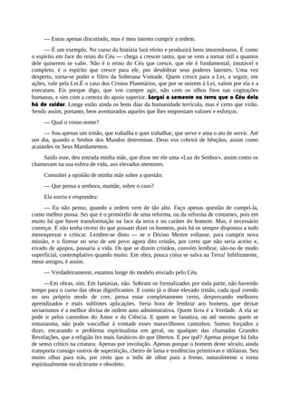 — Estou apenas discutindo, mas é meu intento cumprir a ordem.
— É um exemplo. No curso da história fará efeito e produzirá bens imorredouros. É como
o espírito em face do reino do Céu — chega a crescer tanto, que se vem a tornar útil a quantos
dele quiserem se valer. Não é o reino do Céu que cresce, que ele é fundamental, imutável e
completo, é o espírito que cresce para ele, por desdobrar seus poderes latentes. Uma vez
desperto, torna-se poder e filtro da Soberana Vontade. Quem cresce para a Lei, a seguir, em
ações, vale pela Lei.É o caso dos Cristos Planetários, que por se unirem à Lei, valem por ela e a
executam. Eis porque digo, que vos cumpre agir, não com os olhos fitos nas cogitações
humanas, e sim com a certeza do apoio superior. Largai a semente na terra que o Céu dela
há de cuidar. Longe estão ainda os bons dias da humanidade terrícola, mas é certo que virão.
Sendo assim, portanto, bem aventurados aqueles que lhes emprestam valores e esforços.
— Qual o vosso nome?
— Sou apenas um irmão, que trabalha e quer trabalhar, que serve e ama o ato de servir. Até
um dia, quando o Senhor dos Mundos determinar. Deus vos cobrirá de bênçãos, assim como
acatardes os Seus Mandamentos.
Saído esse, deu entrada minha mãe, que disse ser ele uma «Luz do Senhor», assim como os
chamavam na sua esfera de vida, aos elevados mentores.
Consultei a opinião de minha mãe sobre a questão:
— Que pensa a senhora, mamãe, sobre o caso?
Ela sorriu e respondeu:
— Eu não penso, quando a ordem vem de tão alto. Faço apenas questão de cumpri-la,
como melhor possa. Sei que é o primórdio de uma reforma, ou da reforma de costumes, pois em
muito há que haver transformação na face da terra e no caráter do homem. Mas, é necessário
começar. E não tenha receio do que possam dizer os homens, pois há os sempre dispostos a tudo
menosprezar e criticar. Lembre-se disto — se o Divino Mestre voltasse, para cumprir nova
missão, e o fizesse no seio de um povo agora dito cristão, por certo que não seria aceito e,
eivado de apupos, passaria a vida. Os que se dizem cristãos, convém lembrar, são-no de modo
superficial, contemplativo quando muito. Em obra, pouca coisa se salva na Terra! Infelizmente,
meus amigos, é assim.
— Verdadeiramente, estamos longe do modelo enviado pelo Céu.
—Em obras, sim. Em fantasias, não. Sobram os formalizados por toda parte, não havendo
tempo para o curso das obras dignificantes. E como já o disse elevado irmão, cada qual crendo
no seu próprio modo de crer, pensa estar completamente certo, desprezando melhores
aprendizados e mais sublimes aplicações. Seria hora de lembrar aos homens, que deixar
sectarismos é a melhor divisa de ordem auto administrativa. Quem livra é a Verdade. A ela se
pode ir pelos caminhos do Amor e da Ciência. E quem se fanatiza, ou até mesmo quem se
entusiasma, não pode vasculhar à vontade esses maravilhosos caminhos. Somos forçados a
dizer, encarando o problema espiritualista em geral, ou qualquer das chamadas Grandes
Revelações, que a religião fez mais fanáticos do que libertos. E por quê? Apenas porque há falta
de senso crítico na criatura. Apenas por involução. Apenas porque o homem deste século, ainda
transporta consigo rastros de superstição, cheiro de lama e tendências primitivas e idólatras. Seu
muito olhar para trás, por certo que o inibi de olhar para a frente, naturalmente o torna
espiritualmente recalcitrante e obsoleto.
 