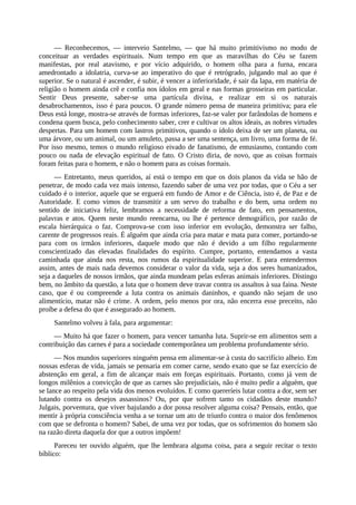— Reconhecemos, — interveio Santelmo, — que há muito primitivismo no modo de
conceituar as verdades espirituais. Num tempo em que as maravilhas do Céu se fazem
manifestas, por real atavismo, e por vício adquirido, o homem olha para a furna, encara
amedrontado a idolatria, curva-se ao imperativo do que é retrógrado, julgando mal ao que é
superior. Se o natural é ascender, é subir, é vencer a inferioridade, é sair da lapa, em matéria de
religião o homem ainda crê e confia nos ídolos em geral e nas formas grosseiras em particular.
Sentir Deus presente, saber-se uma partícula divina, e realizar em si os naturais
desabrochamentos, isso é para poucos. O grande número pensa de maneira primitiva; para ele
Deus está longe, mostra-se através de formas inferiores, faz-se valer por farândolas de homens e
condena quem busca, pelo conhecimento saber, crer e cultivar os altos ideais, as nobres virtudes
despertas. Para um homem com lastros primitivos, quando o ídolo deixa de ser um planeta, ou
uma árvore, ou um animal, ou um amuleto, passa a ser uma sentença, um livro, uma forma de fé.
Por isso mesmo, temos o mundo religioso eivado de fanatismo, de entusiasmo, contando com
pouco ou nada de elevação espiritual de fato. O Cristo diria, de novo, que as coisas formais
foram feitas para o homem, e não o homem para as coisas formais.
— Entretanto, meus queridos, aí está o tempo em que os dois planos da vida se hão de
penetrar, de modo cada vez mais intenso, fazendo saber de uma vez por todas, que o Céu a ser
cuidado é o interior, aquele que se erguerá em fundo de Amor e de Ciência, isto é, de Paz e de
Autoridade. E como vimos de transmitir a um servo do trabalho e do bem, uma ordem no
sentido de iniciativa feliz, lembramos a necessidade de reforma de fato, em pensamentos,
palavras e atos. Quem neste mundo reencarna, ou lhe é pertence demográfico, por razão de
escala hierárquica o faz. Comprova-se com isso inferior em evolução, demonstra ser falho,
carente de progressos reais. É alguém que ainda cria para matar e mata para comer, portando-se
para com os irmãos inferiores, daquele modo que não é devido a um filho regularmente
conscientizado das elevadas finalidades do espírito. Cumpre, portanto, entendamos a vasta
caminhada que ainda nos resta, nos rumos da espiritualidade superior. E para entendermos
assim, antes de mais nada devemos considerar o valor da vida, seja a dos seres humanizados,
seja a daqueles de nossos irmãos, que ainda mundeam pelas esferas animais inferiores. Distingo
bem, no âmbito da questão, a luta que o homem deve travar contra os assaltos à sua faina. Neste
caso, que é ou compreende a luta contra os animais daninhos, e quando não sejam de uso
alimentício, matar não é crime. A ordem, pelo menos por ora, não encerra esse preceito, não
proíbe a defesa do que é assegurado ao homem.
Santelmo volveu à fala, para argumentar:
— Muito há que fazer o homem, para vencer tamanha luta. Suprir-se em alimentos sem a
contribuição das carnes é para a sociedade contemporânea um problema profundamente sério.
— Nos mundos superiores ninguém pensa em alimentar-se à custa do sacrifício alheio. Em
nossas esferas de vida, jamais se pensaria em comer carne, sendo exato que se faz exercício de
abstenção em geral, a fim de alcançar mais em forças espirituais. Portanto, como já vem de
longos milênios a convicção de que as carnes são prejudiciais, não é muito pedir a alguém, que
se lance ao respeito pela vida dos menos evoluídos. E como quereríeis lutar contra a dor, sem ser
lutando contra os desejos assassinos? Ou, por que sofrem tanto os cidadãos deste mundo?
Julgais, porventura, que viver bajulando a dor possa resolver alguma coisa? Pensais, então, que
mentir à própria consciência venha a se tornar um ato de triunfo contra o maior dos fenômenos
com que se defronta o homem? Sabei, de uma vez por todas, que os sofrimentos do homem são
na razão direta daquela dor que a outros impõem!
Pareceu ter ouvido alguém, que lhe lembrara alguma coisa, para a seguir recitar o texto
bíblico:
 
