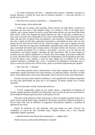 — No Velho Testamento está dito — «Quando fordes mansos e humildes, increparei os
animais daninhos e retirarei do vosso meio os espíritos imundos» — Creio que fala por si o
grande aviso, pois não?
— Não deixa de ser excelsa a advertência. — respondeu Nora.
Em tom meigo, volveu minha mãe:
— Tenho que vos deixar, meus queridos. Outros afazeres me estão afetos. Lembrai-vos,
entretanto, que sem amar a vida ninguém chega a ser vitorioso e feliz. E não digais que é
tradição, que o mundo sempre foi assim, ou que Deus tenha deixado uns para serem devorados
pelos outros. Todos vêm surgindo das gamas inferiores da vida, e cada qual, à medida que se
torna mais consciente, deve empreender a luta contra a inferioridade. É para a frente que se deve
olhar, não para trás. As glórias finais são psíquicas e não instintivas. Compreenda cada qual o
que tem, e aquilo que lhe falta, sopesando severamente a necessidade de amar cada vez mais
porque fora do amor não há vitória de fato. Antes de elogiar a dor, faça-se alguma coisa por
eliminá-la. Uma nova era surge para a humanidade, reclamando mais Amor, mais Ciência, muito
mais sinceridade do homem para consigo mesmo. Desculpas falazes não levantam o reino de
Deus no íntimo do homem! Ou se arranca o mal desde a sua raiz, ou se faz obra de tolo
encobrindo-o com dísticos piegas e desculpas de falsa observância. Não se teçam elogios às
punições, que isso significa ignorância ou covardia; antes meus amigos, procuremos sondar-lhes
as causas, descobrir-lhes os motivos, encetando luta fundamental a fim de liquidá-las pela base.
É hora de darmos conta, também, e acima de tudo, daquilo que os milênios de fé viciosa
erigiram! Enfrentar a realidade, face a face, e reconhecer tão profundos e recalcados erros, e
terçar as armas do espírito com o fito de vencer, pode ser porventura deprimente para alguém?
— Não, está visto. — dissemos.
— Pois então, queridos, fazei o máximo bem e evitai todo e qualquer mal. Que os nossos
irmãozinhos, aqueles transeuntes dos reinos inferiores, vos mereçam amparo. Até breve, se Deus
quiser. Sereis abençoados, assim como abençoardes. São os foros da Lei que assim determinam.
Fizemos uma prece pelos espíritos sofredores, e outra agradecendo aos Poderes Superiores
da Vida, pela oportunidade tão grata que se nos deparara, de manter colação com o mundo
espiritual.
Uma vez encerrada a sessão, Gumercindo observou:
— É fácil compreender, depois de um contato destes, a importância do Batismo de
Espírito, daquele grandioso fenômeno do Pentecostes, marco inicial de uma nova fase histórica,
de um tempo de franquias gloriosas entre os dois planos da vida.
Pela nossa mente perpassou, então, tudo quanto se dera em seguida ao grande evento, até o
quarto século, quando Roma surgiu, liquidando a Revelação, truncando o Batismo de Espírito, a
fim de impor toda sorte de idolatrias, de paganismo mercantilista, despótico e propulsor de
ignorâncias sem conta.
Depois de tomarmos um café reforçado, cada qual tomou seu rumo. Viam-se, nos
semblantes, as marcas de uma felicidade ímpar. Daquela infusão com o Céu, restavam
esplêndidos fulgores espirituais.
— Quando teremos mais dessas bem aventuranças? — indagou Nora
Pensei um pouco, tomei íntima deliberação e respondi:
 