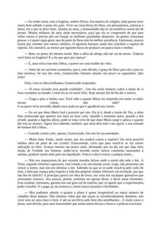 — Eu tenho tratos com a Eugênia, senhor Flávio. Em matéria de religião, tudo parece estar
muito bem talhado e posto em ação. Viver na consciência de Deus, em pensamentos, palavras e
obras, eis o que se deve fazer. Quanto ao mais, a humanidade não se irá modificar assim tão de
pronto. Muitos milhares de anos serão necessários, para que ela se compenetre de que para
sofrer menos é preciso pôr em função as melhores qualidades despertas. As gentes costumam
pensar, e é quase regra geral, que da parte de Deus não há melhor assistência. Entretanto, poucos
fazem por cometer atos menos infelizes. O egoísmo humano ainda não concebeu a riqueza do
espírito. Do contrário, ao menos por egoísmo havia de produzir um pouco mais e melhor.
— Bem, eu penso do mesmo modo. Mas a idéia do abrigo não me sai da mente. Todavia
você falou na Eugênia? É a ela que quer por esposa?
— É, uma viúva com dois filhos, e parece ser uma mulher de valor.
— Antes de ser um bom casamento, que é, sem dúvida, é graça de Deus para ela e para os
dois meninos. Se isso der certo, Gumercindo, faremos estudar um pouco os rapazinhos. Que
acha?
Feliz, com os olhos brilhantes, Gumercindo respondeu:
— Já estou vivendo essa grande realidade!... Um dia serão homens cultos e darão de si
bons exemplos ao mundo. Como ela se irá sentir feliz. Hoje mesmo hei de lhe dar a notícia.
— Traga-a para a minha casa. Você sabe o quanto Maria faz empenho em meter as mãos
nessas coisas, não sabe?
E eu quero vê-la servindo, dando uma ajuda no que é agradável aos outros.
— Eu sei que dona Maria fará o possível por nós. Ela já é, desde a morte do Téo, a alma
bem aventurada que aparece nos lares na hora certa. Quando a tormenta ataca, quando a dor
eclode, quando a lágrima aflora, pode-se estar certo de que dona Maria surge e aplaca o quanto
lhe está ao alcance. Agora fico sabendo, também, que atrás dela está o seu apoio, a sua vontade
de homem fiel a Deus...
— Lutando contra a dor, apenas, Gumercindo. Isto nos foi recomendado.
— Muito bem. Então, sendo assim, que dor poderá contra o espírito? Ou seria possível
melhor obra da parte de um cristão? Francamente, creio que para vencê-la se faz mister
aplicação no bem. Avanço mesmo um pouco mais, afirmando que no dia em que haja mais
noção da Verdade nos homens, poder-se-á, tecendo muito menos cantinelas nauseantes à
mesma, produzir muito mais pela sua liquidação. Vencer a dor é vencer a própria morte...
— Não nos esqueçamos de que existem mundos felizes onde a morte não sabe a dor. A
Terra, segundo informes superiores, está votada a ser um mundo assim. Logo, não pensemos em
vencer a morte, mas sim em eliminar a dor. Sabendo eu que só se pode vencê-la pelo culto do
bem, e bem que avança pelo respeito à vida dos próprios irmãos inferiores em evolução, por que
não hei de fazê-lo? A princípio parece ser obra de favor, em vista dos recalques grosseiros que
arrastamos conosco. Aos poucos, porém, sentimos ser apenas dever, e dever assaz elementar.
Esta conduta, entretanto, garante-nos um gozo tal de espírito, que só aquele que o experimentou
pode conceber. É a paga, já, da renúncia a certos outros prazeres e facilidades.
— Mas podemos admitir o quanto o plano é quase insuportável ao maior número de
cidadãos deste planeta. Não eliminar vidas que não sejam as reconhecidamente daninhas, não
viver sem ser para fazer o bem, ir até ao sacrifício pelo bem dos semelhantes... É muito vasto o
plano, sem dúvida, para uma humanidade que ainda ontem deixou a furna e a pelúcia irracional.
 