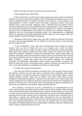 — Qual é a hora que serve para se iniciar uma boa norma de vida?
— Toda e qualquer hora, senhor Flávio.
— Então, Gumercindo, que não percam tempo aqueles que possam, desde já, reconhecer
chegada a sua hora de reforma. Que ninguém se dê ao nefando gesto de apontar terceiros, como
sendo os responsáveis pelos seus delitos. Em meio de uma turba fera, o Cristo assumiu a sua
responsabilidade e venceu o mundo! Tivesse tido medo ou apontasse terceiros como sendo
também fracos, e teria fracassado. Tenhamos, então, a suficiente dose de coragem; já não é
necessário enfrentar uma cruz, mas simplesmente amar o quanto possível a vida, e ampará-la em
suas exposições preliminares. De algozes, passemos a protetores. De vampiros e devoradores,
passemos a fiéis exemplificadores. Pelo quanto nos fizermos bons, estaremos escapando ao
império da dor, sem a necessidade de gastarmos tempo e de comprometermos a integridade
moral com a aplicação de desculpas esfarrapadas. Menos do que isso, seria increpar a Deus, por
julgá-lo inibidor dos poderes libertadores do espírito.
— Realmente, senhor Flávio, chega a hora, para todo o espírito em particular, de assumir
um pouco mais de responsabilidade. Ou se compenetra do que lhe convém, ou fica marcando
passos nos planos de dor.
— O pior, Gumercindo, é que o dolo entra sorrateiramente pelos meandros do caráter
humano. Uma vez preso o homem do erro, ou da fraqueza, que o inibi de triunfar,
automaticamente lhe vem dos fundos do caráter viciado um amontoado de infelizes desculpas.
Então qual criança manhosa, sopesa suas falsas razões, valoriza ao extremo suas dores, faz
alarde de suas mínimas vantagens. Se chega a ser um homem culto, capaz de trançar idéias, de
alinhavar concepções, então, por força do peso moral que não tem, em virtude do lastro de erros
que representa, tudo faz para que o tomem como vítima do mundo e talvez como um santo. No
fundo, entretanto, é apenas uma vazante dos erros antanho cometidos, das superstições
recalcadas, dos idolatrismos milenarmente vividos. Apenas, para diferençar, apresenta suas
falhas de modo mais técnico, escalonando teorias, números e fórmulas que nada provam, por
não se verem nelas refletidas as contingências do homem ou da humanidade.
— O senhor vive a pensar nessas questões?
— Sim. Para não valorizar em demasia os próprios feitos. Com um pouco menos de auto-
policiamento, o homem vive uma vida comum, na altitude de suas concepções, pelos estudos
que pode adquirir, e entretanto se julga mais e melhor do que o seu próximo. Nasceu, cresceu,
estudou, aprendeu, lecionou. Casou, teve sua mulher e seus filhos. Viveu, sofreu e gozou,
retalhando e distribuindo normalmente a quantia de seus dias sobre a terra. Tudo comum, tudo
normal, enquanto não se lhe meter na mente que é uma vítima do mundo e dos companheiros de
jornada; se isto lhe ocorrer, ou lhe fizerem ocorrer, então passará a se julgar um missionário, um
meio-cristo, um sofredor da causa humana. Repare que disso há muito. . .
Veio Santelmo e arrancou-nos da prosa, convidando-nos ao acompanhamento de um
enterro. Havia falecido, em desastre de trem, o filho de um seu fiscal, estando o féretro marcado
para as quatro horas da tarde. Como fosse domingo, arrolamos um bom número, uns a pé, outros
a cavalo e outros de trole. No interior, onde a rotina envolve a vida em seus aranzéis monótonos,
tudo pode servir de motivo de gozo, seja um nascimento, uma morte ou um casamento. Para os
mais velhos, ou aqueles mais curtidos pela idade e provanças da vida, mas desprovidos de
notícias sobre a majestade da morte, um enterro se faz veículo de trânsito para o enfarruscado de
mil e uma cogitações supersticiosas. Sei-o por mim, pois também vazei, nos dias de menos
consciência da realidade espiritual todo um roldão piegas e mentiroso, temeroso e blasfemo, por
assacar a Deus os institutos do favor ou da ira!
 