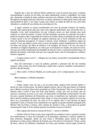 Naquele dia, à hora de saída do féretro, pedira-nos o pai do jovem uma prece à espírita,
encomendando o espírito de seu filho, um rapaz sabidamente correto e trabalhador. Foi então
que, chamando a atenção de todos, pedimos uma prece em solilóquo, a fim de, embora havendo
divergência em algum particular, houvesse, ao menos, harmonia no plano geral, tendo cada qual
oportunidade de pedir, a seu modo e gosto, para ofertar ao amigo de além do véu, como bem
entendesse, o produto de sua colheita na cornucópia do Céu.
A seguir, tecemos as nossas considerações em torno da jornada evolutiva do espírito,
fazendo saber àquela gente toda, que muito mais lágrimas poderíamos estar merecendo nós, os
chamados vivos, pela inconsciência em que vivíamos, pouco ou nada fazendo para mais
conhecer as coisas do espírito. A morte, foi lhes lembrado, necessita ser cultivada com todo o
poder do coração e toda a capacidade de vivência do cérebro. Quase a totalidade dos que deixam
o plano carnal, o faz em condições de cegueira espiritual, por se haver tributado na vida, aos
zelos de interesses passageiros. É comum à maioria, tornar subalterno o problema magno do
espírito. E isto, por julgar a morte como se fosse um enigma, sujeito integralmente aos foros de
um Deus sem justiça, um Deus de mistérios e de milagres, de favores e de iras, tal como O
concebem as religiões dogmáticas, os credos que se levantaram no mundo, em nome do Cristo,
mas que, por infeliz interpretação da finalidade da obra do Cristo, se afastaram da Revelação, do
Batismo de Espírito, cultivando, bem por isso e quando muito, uma fé contemplativa e idólatra,
formal e enganosa.
— A igreja ensina o erro?! — indagou-nos um senhor, encanecido e encarquilhado, feito o
espanto em pessoa.
Para não interromper o curso da palestra, pretendi a princípio não lhe dar imediata
resposta; como, porém, me veio à lembrança o poder falar a muitos, completei o pensamento e
dei-lhe a devida atenção.
— Meu senhor. O Divino Modelo, em caráter geral, civil e religiosamente, não é Jesus-
Cristo?
Meio basbaque, o velhinho respondeu:
— Pois é...
— Então, senhor, uma vez que a Lei já estava dada, cumpria fosse tornado público o
direito de culto revelacionista. Ou poderá alguém afirmar, não ter sido para batizar no Espírito
que o Mestre encarnara? Que estava prometido no Velho Testamento? Não era um derrame de
Espírito sobre a carne? E que veio fazer João Batista, o Elias, que viria na frente, sem ser
anunciar a presença na terra, ou na carne, do Missionário da libertação revelacionista? Ou não
foi para o grande fenômeno do Pentecostes que Jesus se manifestou aos Apóstolos e marcou-
lhes a data do imediato acontecimento? Que valem, os avisos do primeiro capítulo do Livro dos
Atos, ou a consumação do feito, tal como se lê no capítulo dois? E que diremos da Igreja
Apostolar? Como se reuniam seus componentes em seguida ao grande mandado epilogado pelo
Mestre? Não foi Paulo a ensinar, como sistema de reunião e culto, a observância do grande
acontecimento? Que se lê no capítulo quatorze da primeira Carta aos Corintos?
— Mas a Igreja não ensina os ensinos de Jesus? — tornou o velhinho.
— Senhor! Falar em Jesus é uma coisa; seguir-lhe os exemplos é outra; e procurar avançar
em conhecimentos, à custa do Consolador ou da Revelação, representa o máximo respeito às
duas primeiras obrigações. Quem em atos contra a Revelação, quem através de rigores
preceituais se lança contra o Batismo de Espírito, por certo não faz Cristianismo! Tomar o nome
de Deus, valer-se da influência retumbante do Cristo, para levantar clerezia pagã, forrada de
 