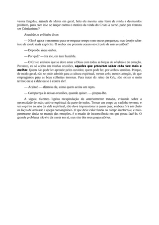 vestes fingidas, armada de ídolos em geral, feita ela mesma uma fonte de renda e desmandos
políticos, para com isso se lançar contra o motivo da vinda do Cristo à carne, pode por ventura
ser Cristianismo?
Aturdido, o velhinho disse:
— Não é agora o momento para se empatar tempo com outras perguntas; mas desejo saber
isso de modo mais explícito. O senhor me promete acesso no círculo de suas reuniões?
— Depende, meu senhor.
— Por quê? — fez ele, em tom humilde.
— O Cristo ensinou que se deve amar a Deus com todas as forças do cérebro e do coração.
Portanto, eu só aceito em minhas reuniões, aqueles que procuram saber cada vez mais e
melhor. Quem não pode ler aprende pelos ouvidos; quem pode ler, por ambos sentidos. Porque,
de modo geral, não se pode admitir para a cultura espiritual, menos zelo, menos atenção, do que
empregamos para as boas colheitas terrenas. Para tratar do reino do Céu, não existe o meio
termo; ou se é dele ou se é contra ele!
— Aceito! — afirmou ele, como quem aceita um repto.
— Compareça às nossas reuniões, quando quiser. — propus-lhe.
A seguir, fizemos ligeira recapitulação do anteriormente tratado, avisando sobre a
necessidade de mais cultivo espiritual da parte de todos. Tornar um corpo ao cadinho terreno, e
um espírito ao seio da vida espiritual, não deve impressionar a quem quer, embora fira em cheio
os laços de amizade e apego consangüíneo. O que deve calar fundo no campo intelectual, e mais
penetrante ainda no mundo das emoções, é o estado de inconsciência em que possa fazê-lo. O
grande problema não é o da morte em si, mas sim dos seus preparatórios.
 