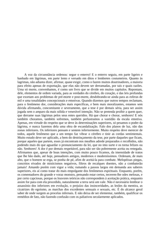 A voz da circunstância ordenou: segue o enterro! E o enterro seguiu, em parte ligeiro e
banhado em lágrimas, em parte lento e versado em ditos e lembretes costumeiros. Quanto às
lagrimas, não adianta dizer, afirmar, quase exigir, como o fazem muitos doutrinadores, a maioria
para efeito apenas de exportação, que elas não devem ser derramadas, por tais e quais razões.
Uma só morte, convenhamos, é como um livro que se divide em muitos capítulos. Repontam,
dele, elementos de ordem variada, para as verdades do cérebro, do coração, e das leis profundas
que exortam aos problemas de pré-morte e post-morte, desdobrando-se ainda para as esferas de
mil e uma tonalidades concepcionais e emotivas. Quando dizemos que outros tempos reclamam,
para o fenômeno dor, considerações mais específicas, e bem mais moralizantes, estamos sem
dúvida afirmando, concomitante e severamente, que a tese é por demais séria, para ser assim
jogada sem o amparo da mais sólida e venerável intenção. Não se pretenda proibir a quem quer,
que derrame suas lágrimas pelos seus entes queridos. Há que chorar e chorar, senhores! E nós
também choramos, também sofremos, também perlustramos a vastidão da escala emotiva.
Apenas, em virtude do respeito que se deve às determinações superiores, só pesamos o poder da
lágrima, e nunca fazemos dela uma obra de escandalização. Falo dos planos de luz, não das
zonas inferiores. Os inferiores pensam e sentem inferiormente. Muito respeito deve merecer de
todos, aquele fenômeno que a um tempo faz vibrar o cérebro e tinir as cordas sentimentais.
Muito estudo deve ser aplicado, a bem do destrinçamento da tese, por parte daqueles que ficam,
porque aqueles que partem, esses já encontram nos mealhos adrede preparados e recolhidos, não
podendo mais do que aguardar o pronunciamento da lei, que no imo surte e os torna felizes ou
não. Senhores! A dor é por demais respeitável, para não ser tão pobremente aceita ou renegada.
Afirmamos que, apesar de boas intenções, com muito pouco ficamos, da imensidade de tratos
que lhe hão dado, até hoje, pensadores antigos, modernos e moderníssimos. Ordenam, de mais
alto, que o homem se erga, se ponha de pé, afim de aceitá-la para combate. Melopéioas piegas,
conceitos eivados de misticismos negativos, filtros de recalques doentes, não a combaterão
jamais! Amando porém com vigor a vida; rumando a passos largos em demanda aos saberes
superiores, eis aí como tratar do mais empolgante dos fenômenos espirituais. Enquanto, porém,
os comentadores do grande e voraz monstro, pensando estar certos, tecerem-lhe odes melosas, e
por certo capciosas, porque os louvores teóricos não correspondem à aceitação prática, enquanto
assim for para com ela procedido, naturalmente a terra será um vale. Não é necessário lembrar o
assassínio dos inferiores em evolução, o prejuízo das insinceridades, as lesões da mentira, as
cicatrizes do egoísmo, as marchas dos excedentes sensuais e sexuais, etc. É do alcance geral
saber de onde surgem as procelas infernais. E não deixa de ser elementar, também, qualificar os
remédios de fato, não fazendo confusão com os paliativos secularmente aplicados.
 