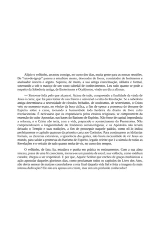 Alípio o velhinho, arrastou consigo, no curso dos dias, muita gente para as nossas reuniões.
De “rato-de-igreja” passou a estudioso atento, devorador de livros, constatador de fenômenos e
analisador sincero e arguto. Superou, de muito, a sua antiga conceituação, idólatra e formal,
soterrando-a sob o maciço de um vasto cabedal de conhecimentos. Leu tudo quanto se pode a
respeito da Sabedoria antiga, de Esoterismos e Ocultismos, vindo um dia a afirmar:
— Sinto-me feliz pelo que alcancei. Acima de tudo, compreendo a finalidade da vinda de
Jesus à carne, que foi para tornar de uso franco e universal o culto da Revelação. Se a sabedoria
antiga determinava a necessidade de círculos fechados, de ocultismos, de secretismos, o Cristo
veio no momento exato, no vértice da hora cíclica, a fim de operar a promessa do derrame de
Espírito sobre a carne, tornando a humanidade toda herdeira do direito de livre culto
revelacionista. É necessário que os responsáveis pelos ensinos religiosos, se compenetrem da
extensão do culto Apostolar, nas bases do Batismo de Espírito. Não fosse de capital importância
a reforma, e o Cristo não teria, com a vida, preparado o acontecimento do Pentecostes. Não
compreendessem a longanimidade do fenômeno social-religioso, e os Apóstolos não teriam
deixado o Templo e suas tradições, a fim de prosseguir naquele padrão, como nô-lo indica
perfeitamente o capítulo quatorze da primeira carta aos Coríntios. Para continuarem as idolatrias
formais, as clerezias extorsivas, a ignorância das gentes, não havia necessidade de vir Jesus ao
mundo, para saldar a promessa do Batismo de Espírito, legado celeste que é a súmula de todas as
Revelações e o veículo de tudo quanto tenha de vir, no curso dos tempos.
O velhinho, de fato, lia, estudava e punha em prática os ensinamentos. Com a sua alma
sincera, presa de uma fé consciente, tornara-se um passista de escol; sua valência, como médium
curador, chegou a ser respeitável. E por que, Aquele Senhor que encheu de graças mediúnicas a
ação apostolar daqueles gloriosos dias, como proclamam todos os capítulos do Livro dos Atos,
não devia semear de matizes consoladores a reta final daquela vida fiel e feita a imagem da mais
intensa dedicação? Ele não era apenas um crente, mas sim um profundo conhecedor!
 