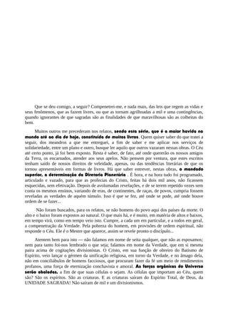 Que se deu comigo, a seguir? Compenetrei-me, e nada mais, das leis que regem as vidas e
seus fenômenos, que as fazem livres, ou que as tornam agrilhoadas a mil e uma contingências,
quando ignorantes de que sagradas são as finalidades de que maravilhosas são as colheitas do
bem.
Muitos outros me precederam nos relatos, sendo esta série, que é a maior havida no
mundo até ao dia de hoje, constituída de muitos livros. Quem quiser saber do que tratei a
seguir, dos meandros a que me entreguei, a fim de saber e me aplicar nos serviços de
solidariedade, entre um plano e outro, busque ler aquilo que outros vazaram nessas obras. O Céu
até certo ponto, já foi bem exposto. Resta é saber, de fato, até onde quererão os nossos amigos
da Terra, os encarnados, atender aos seus apelos. Não pensem por ventura, que estes escritos
tenham saído de nossos direitos de veleidade, apenas, ou das tendências literárias de que os
tornou apresentáveis em formas de livros. Há que saber entrever, nestas obras, o mandado
superior, a determinação da Diretoria Planetária . É hora, e na hora tudo foi programado,
articulado e vazado, para que as profecias do Cristo, feitas há dois mil anos, não ficassem
esquecidas, sem efetivação. Depois de avolumadas revelações, e de se terem repetido vezes sem
conta os mesmos ensinos, variando de eras, de continentes, de raças, de povos, cumpria fossem
reveladas as verdades de aquém túmulo. Isso é que se fez, até onde se pode, até onde houve
ordem de se fazer...
Não foram buscados, para os relatos, se não homens do povo aqui dos países da morte. O
alto e o baixo foram expostos ao natural. O que mais há, e é muito, em matéria de altos e baixos,
em tempo virá, como em tempo veio isto. Cumpre, a cada um em particular, e a todos em geral,
a compenetração da Verdade. Pela pobreza do homem, em provisões de ordem espiritual, não
responde o Céu. Ele é o Mestre que aparece, assim se revele pronto o discípulo...
Atentem bem para isto — não falamos em nome de seita qualquer, que não as esposamos;
nem para tanto foi-nos lembrado o que seja; falamos em nome da Verdade, que em si mesma
paira acima de cogitações divisionistas. O Cristo, em sua função de obreiro do Batismo de
Espírito, veio lançar o gérmen da unificação religiosa, em torno da Verdade, e no âmago dela,
não em conciliábulos de homens facciosos, que procuram fazer da fé um meio de rendimentos
profanos, uma força de eternização conchavista e amoral. As forças orgânicas do Universo
serão abaladas, a fim de que suas células o sejam. As células que importam ao Céu, quem
são? São os espíritos. São as criaturas. E as criaturas saíram do Espírito Total, de Deus, da
UNIDADE SAGRADA! Não saíram de mil e um divisionismos.
 