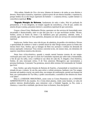 Pela ordem, falando do Céu e da terra, falamos do homem e de todos os seus direitos e
deveres. Nesta época transitiva, repetimos a palavra-prece de um obreiro humilde; e repetimo-la,
porque lembra ela as três forças superiores do homem — a natureza divina, o poder mental e a
consciência espiritual. Ei-la:
“Sagrado Princípio do Universo, fundamento de tudo e todos. Pela lei profunda do
pensamento, a Ti nos dirigimos, no templo sagrado da consciência, a fim de que, unidos em
anseios de paz e justiça, possamos merecer a assistência espiritual de que carecemos.
Graças a Jesus-Cristo, Medianeiro Divino, queremos ser dos serviços de fraternidade entre
encarnados e desencarnados, entre os que têm para dar e os que necessitam receber. Dá-nos,
Senhor, acesso às fontes do Amor e da Sabedoria para que possamos, sabendo, sentir, e
sentindo, agir. Queremos ser Teus apóstolos, desejamos ser úteis aos serviços de construtividade
espiritual.
lnspira-nos, Senhor Jesus, uma vida de paz, de sabedoria, de perdão e de tolerância. Dá-nos
a oportunidade de conhecer e sentir o sentido moral da vida! Dirige nossos passos às fontes dos
eternos bens! Faze, Senhor, que as falanges do Bem nos assistam e venham em demanda de
nossas aspirações venturosas! Teus ensinos converter-se-ão, em nossos imos, em elementos de
superior consciência intuitiva dos deveres.
Nesta hora cíclico-histórica, quando o mundo mental humano transita de um tempo-
civilização para outro, faze que os sinais do Consolador espraiem por sobre toda a humanidade,
a fim de que ela saiba, creia e melhore-se nas obras de cada dia. É chegada a hora histórica,
Senhor, de uma renovação cíclica. É de Teus amorosos Mensageiros que necessitamos a
presença benfazeja. Consoante Tua promessa, através deles teremos fiel testemunho da Verdade
que livra!
Faze, Senhor, que pelas bençãos do Batismo de Espírito, a humanidade se transforme num
reinado de paz e ventura. Se um dia, para solver a celeste promessa, banhaste com Teu sangue
inocente um madeiro crucial, em outros dias, nos tempos da confirmação, permiti aos homens de
bem, aos continuadores de Tua Obra, o poder concretizador, a assistência dos obreiros do Amor
e do Saber”.
Deus é a UNIDADE ORIGINÁRIA, assim como os Cristos Planetários são a UNIDADE
ADMINISTRATIVA dos mundos. Se o Cristo deste planeta, vindo como homem, se valeu de
poderes internos desabrochados, para sintonizar com a Unidade Sagrada, ou Pai, como a
chamava, e vazar-lhe a realidade, que devem fazer os homens, Seus discípulos?
FIM
 