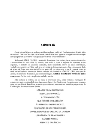 A SÉRIE DO CÉU
Que é morrer? Como se prolonga a vida nos planos erráticos? Qual a estrutura da vida além
do túmulo? Que é o Céu? Que são as zonas de trevas? Como agem as falanges socorristas? Que
serviços prestam os Centros e Grupos que trabalham conscientemente?
A chamada SÉRIE DO CÉU, constituída de mais de vinte e cinco livros ou narrativas sobre
a continuidade da vida além do túmulo, tem muito a dizer a respeito das questões acima
expostas, e miríades de assuntos correlatos, tudo focalizado através de casos individuais,
verdadeiros romances vividos, onde seus personagens demonstram que o Céu a ninguém é dado
de graça, de favor, mas sim oferecido em potencial, em elementos, e que à custa de esforços
deve ser edificado na intimidade. Essa a razão de ser chamada a SÉRIE DO CÉU, pois trata de
ambos, do interior e do exterior, da complementação. Jamais o mundo teve revelação como
essa, retrato fiel tão vivo e amplo das verdades astrais.
Não bastasse a essência de tão vasta e penetrante obra, ainda restaria a vantagem de
estarem presentes, relatando feitos, alguns dos algozes do Calvário, de elementos que tomaram
parte no martírio de João Huss, e outros que estiveram presentes aos trabalhos preparativos da
Codificação, durante a vida de Kardec.
UM ATEU ALÉM DO TÚMULO
REENCONTRO NO CÉU
A CAMINHO DO CÉU
QUE FIZESTE DO BATISMO?
ÀS MARGENS DO MAR MORTO
CONFISSÕES DE UM PADRE MORTO
CONSIDERAÇÕES DE UM ANJO DA GUARDA
UM MÉDIUM DE TRANSPORTES
CARLITO NO CÉU
ASPECTOS ERRÁTICOS
 