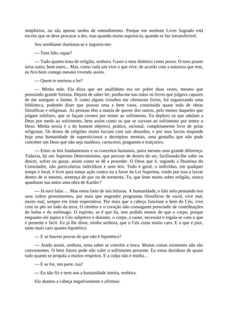 simplórios, ou são apenas tardos de entendimento. Porque em nenhum Livro Sagrado está
escrito que se deve procurar a dor, mas quando muito suportá-la, quando se faz intransferível.
Seu semblante iluminou-se e inquiriu-me:
— Tens lido, rapaz?
— Tudo quanto trata de religião, senhora. Gasto o meu dinheiro como posso. O meu prazer
seria outro, bem outro... Mas, como cada um vive o que vive, de acordo com a natureza que tem,
eu fico bem comigo mesmo vivendo assim.
— Quem te ensinou a ler?
— Minha mãe. Ela dizia que ser analfabeto era ser pobre duas vezes, mesmo que
possuindo grande fortuna. Depois de saber ler, punha-me nas mãos os livros que julgava capazes
de me soerguer o ânimo. E como alguns vizinhos me ofertaram livros, fui organizando uma
biblioteca, podendo dizer que possuo uma e bem vasta, constituída quase toda de obras
filosóficas e religiosas. As pessoas têm a mania de querer dos outros, pelo menos daqueles que
julgam infelizes, que se façam crentes por temor ao sofrimento. Eu deploro os que adulam a
Deus por medo ao sofrimento, bem assim como os que se curvam ao sofrimento por temor a
Deus. Minha teoria é a do homem objetivo, prático, racional, completamente livre de peias
religiosas. Os donos de religiões muito lucram com tais absurdos, e por seus lucros responde
hoje uma humanidade de supersticiosos e decrépitos mentais, uma gentalha que não pode
conceber um Deus que não seja maldoso, carniceiro, praguento e traiçoeiro.
— Entre as leis fundamentais e os conceitos humanos, paira mesmo uma grande diferença.
Todavia, há um Supremo Determinismo, que percute de dentro do ser, facilitando-lhe subir ou
descer, sofrer ou gozar, assim como se dê a proceder. O Deus que é, segundo a Doutrina do
Consolador, não particulariza indivíduos e nem leis. Tudo é geral, o indivíduo, em qualquer
tempo e local, é livre para tomar ação contra ou a favor da Lei Suprema, vindo por isso a lavrar
dentro de si mesmo, sentença de paz ou de tormenta. Tu, que leste muito sobre religião, nunca
apanhaste nas mãos uma obra de Kardec?
— Já ouvi falar. . . Mas estou farto de tais leituras. A humanidade, e falo nela pensando nos
seus vultos proeminentes, por mais que engendre programas filosóficos de escol, vive mal,
muito mal, sempre em triste expectativa. Por mais que a cabeça funcione a bem do Céu, vive
com os pés no lodo da terra. O cérebro e o coração não conseguem prescindir de contribuições
do bolso e do estômago. O espírito, se é que há, tem podido menos do que o corpo, porque
enquanto ele aspira o Céu subjetivo e distante, o corpo, a carne, necessita e regala-se com o que
é presente e fácil. Eu já lhe disse, minha senhora, que o Céu custa muito caro. E o que é pior,
tanto mais caro quanto hipotético.
— E se houver provas de que não é hipotético?
— Ainda assim, senhora, resta saber se convém a troca. Muitas coisas existentes não são
convenientes. O bem futuro pode não valer o sofrimento presente. Eu estou duvidoso de quase
tudo quanto se propala a muitos respeitos. E a culpa não é minha...
— E se for, em parte, tua?
— Eu não fiz e nem sou a humanidade inteira, senhora.
Ela abanou a cabeça negativamente e afirmou:
 