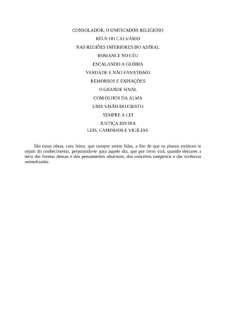 CONSOLADOR, O UNIFICADOR RELIGIOSO
RÉUS DO CALVÁRIO
NAS REGIÕES INFERIORES DO ASTRAL
ROMANCE NO CÉU
ESCALANDO A GLÓRIA
VERDADE E NÃO FANATISMO
REMORSOS E EXPIAÇÕES
O GRANDE SINAL
COM OLHOS DA ALMA
UMA VISÃO DO CRISTO
SEMPRE A LEI
JUSTIÇA DIVINA
LEIS, CAMINHOS E VIGÍLIAS
São essas obras, caro leitor, que cumpre serem lidas, a fim de que os planos erráticos te
sejam do conhecimento, preparando-te para aquele dia, que por certo virá, quando deixares a
terra das formas densas e dos pensamentos obstrusos, dos conceitos rampeiros e das vivências
animalizadas.
 