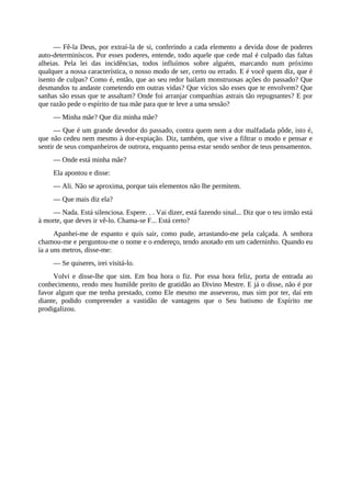— Fê-la Deus, por extraí-la de si, conferindo a cada elemento a devida dose de poderes
auto-determiníscos. Por esses poderes, entende, todo aquele que cede mal é culpado das faltas
alheias. Pela lei das incidências, todos influímos sobre alguém, marcando num próximo
qualquer a nossa característica, o nosso modo de ser, certo ou errado. E é você quem diz, que é
isento de culpas? Como é, então, que ao seu redor bailam monstruosas ações do passado? Que
desmandos tu andaste cometendo em outras vidas? Que vícios são esses que te envolvem? Que
sanhas são essas que te assaltam? Onde foi arranjar companhias astrais tão repugnantes? E por
que razão pede o espírito de tua mãe para que te leve a uma sessão?
— Minha mãe? Que diz minha mãe?
— Que é um grande devedor do passado, contra quem nem a dor malfadada pôde, isto é,
que não cedeu nem mesmo à dor-expiação. Diz, também, que vive a filtrar o modo e pensar e
sentir de seus companheiros de outrora, enquanto pensa estar sendo senhor de teus pensamentos.
— Onde está minha mãe?
Ela apontou e disse:
— Ali. Não se aproxima, porque tais elementos não lhe permitem.
— Que mais diz ela?
— Nada. Está silenciosa. Espere. . . Vai dizer, está fazendo sinal... Diz que o teu irmão está
à morte, que deves ir vê-lo. Chama-se F... Está certo?
Apanhei-me de espanto e quis sair, como pude, arrastando-me pela calçada. A senhora
chamou-me e perguntou-me o nome e o endereço, tendo anotado em um caderninho. Quando eu
ía a uns metros, disse-me:
— Se quiseres, irei visitá-lo.
Volvi e disse-lhe que sim. Em boa hora o fiz. Por essa hora feliz, porta de entrada ao
conhecimento, rendo meu humilde preito de gratidão ao Divino Mestre. E já o disse, não é por
favor algum que me tenha prestado, como Ele mesmo me asseverou, mas sim por ter, daí em
diante, podido compreender a vastidão de vantagens que o Seu batismo de Espírito me
prodigalizou.
 