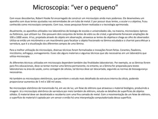 Microscopia: “ver o pequeno”
Com essas descobertas, Robert Hooke foi encarregado de construir um microscópio ainda mais poderoso. Ele desenvolveu um
aparelho com duas lentes ajustadas nas extremidades de um tubo de metal. E por possuir duas lentes, a ocular e a objetiva, ficou
conhecido como microscópio composto. Com isso, novas pesquisas foram realizadas e a tecnologia aprimorada.
Atualmente, os aparelhos utilizados nos laboratórios de biologia de escolas e universidades são, na maioria, microscópios ópticos
ou fotônicos, que utilizam luz. Eles possuem dois conjuntos de lentes de vidro ou de cristal, e geralmente fornecem ampliações de
100 a 1000 vezes. A luz, projetada através do objeto em observação, atravessa as lentes da objetiva e chega ao olho do observador.
Utiliza-se então um micrômetro e um macrômetro para focalizar o objeto fracionado na lâmina estudada e o charriot para efetuar a
varredura, que é a visualização dos diferentes campos de uma lâmina.
Para a melhor utilização do microscópio, diversas técnicas foram formalizadas e inovações foram feitas. Corantes, fixadores,
micrótomo, esfregaço, esmagamento. Esses são alguns materiais e algumas técnicas que são necessárias em um laboratório que
utiliza microscopia.
As diferentes técnicas utilizadas em microscopia dependem também das finalidades laboratoriais. Por exemplo, se as lâminas forem
para fins educacionais, deve-se tentar montar uma lâmina permanente, no entanto, se a lâmina for preparada para testes
laboratoriais na área de saúde, como contagem de células, tal técnica deve ser descartada, seguindo as normas de biossegurança
necessárias.
Há também os microscópios eletrônicos, que permitem o estudo mais detalhado da estrutura interna da célula, podendo
proporcionar aumentos de 5 mil e 100 mil vezes.
No microscópio eletrônico de transmissão há, em vez de luz, um feixe de elétrons que atravessa o material biológico, produzindo a
imagem. Já o microscópio eletrônico de varredura por meio também de elétrons, estuda-se detalhes de superfícies de objetos
sólidos. O material deve ser desidratado e recoberto com uma fina camada de metal. Com a movimentação de um feixe de elétrons,
a superfície do material é captada por um sensor e então há uma interpretação computadorizada dessa superfície.
 