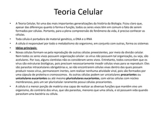 Teoria Celular
• A Teoria Celular, foi uma das mais importantes generalizações da história da Biologia. Ficou claro que,
apesar das diferenças quanto à forma e função, todos os seres vivos têm em comum o fato de serem
formados por células. Portanto, para a plena compreensão do fenômeno da vida, é preciso conhecer as
células.
• Toda célula é portadora de material genético, o DNA e o RNA
• A célula é responsável por todo o metabolismo do organismo, em conjunto com outras, forma os sistemas
• Idéias principais:
• Novas células formam-se pela reprodução de outras células preexistentes, por meio da divisão celular.
Nem todos os seres vivos possuem organização celular: os vírus não possuem tal organização, ou seja, são
acelulares. Por isso, alguns cientistas não os consideram seres vivos. Entretanto, todos concordam que os
vírus são estruturas biológicas, pois precisam necessariamente invadir células vivas para se reproduzir. Eles
são parasitas intracelulares obrigatórias e, se não encontrarem células vivas dentro das quais possam
produzir novos vírus, permanecem inertes, sem realizar nenhuma atividade viral, pois são formados por
uma cápsula de proteína e cromossomos. As outras células podem ser unicelulares procariontes ou
unicelulares eucariontes ou até mesmo pluricelulares eucariontes, com várias células com núcleo
membranoso, pois um ser pluricelular raramente possui células procariontes.
• A célula é a menor porção de matéria viva capaz de realizar as diversas funções que mantêm vivo um
organismo, do contrário dos vírus, que são parasitas, menores que uma célula, e só possuem vida quando
parasitam uma bactéria ou célula.
 