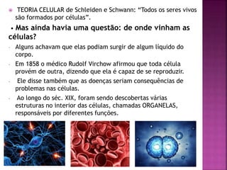  TEORIA CELULAR de Schleiden e Schwann: “Todos os seres vivos
são formados por células”.
• Mas ainda havia uma questão: de onde vinham as
células?
- Alguns achavam que elas podiam surgir de algum líquido do
corpo.
- Em 1858 o médico Rudolf Virchow afirmou que toda célula
provém de outra, dizendo que ela é capaz de se reproduzir.
- Ele disse também que as doenças seriam consequências de
problemas nas células.
- Ao longo do séc. XIX, foram sendo descobertas várias
estruturas no interior das células, chamadas ORGANELAS,
responsáveis por diferentes funções.
 