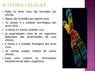  Todos os seres vivos são formados por
células;
 Alguns são formados por apenas uma;
 As células é a unidade morfológica dos
seres vivos;
 A célula é a menor unidade viva;
 As propriedades vitais de um organismo
dependem das propriedades de suas
células;
 A célula é a unidade fisiológica dos seres
vivos;
 As células surgem sempre de outras
células;
 Cada uma contém as informações
hereditárias de todo o organismo.
 
