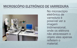 MICROSCÓPIO ELETRÔNICO DE VARREDURA
No microscópio
eletrônico de
varredura é
possível ver a
imagem
tridimensional,
onde os elétrons
não atravessam o
objeto eles apenas
refletem o
material.
 
