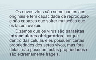 Os novos vírus são semelhantes aos
originais e tem capacidade de reprodução
e são capazes que sofrer mutações que
os fazem evoluir.
Dizemos que os vírus são parasitas
intracelulares obrigatórios, porque
dentro das células eles possuem certas
propriedades dos seres vivos, mas fora
delas, não possuem estas propriedades e
são extremamente frágeis.
 