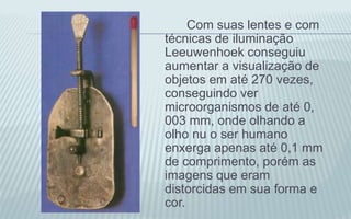 Com suas lentes e com
técnicas de iluminação
Leeuwenhoek conseguiu
aumentar a visualização de
objetos em até 270 vezes,
conseguindo ver
microorganismos de até 0,
003 mm, onde olhando a
olho nu o ser humano
enxerga apenas até 0,1 mm
de comprimento, porém as
imagens que eram
distorcidas em sua forma e
cor.
 