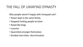 THE FALL OF UMAYYAD DYNASTY
Why people weren’t happy with Umayyad rule?
• Power kept in the same family
• Stopped inviting people to Islam
• Ruled like kings
• Luxuries
• Quarreled amongst themselves
• Divided into tribes- discrimination
 