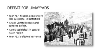 DEFEAT FOR UMAYYADS
• Year 717: Muslim armies were
less successful in battlefield
• Attack Constantinople and
suffered defeat.
• Also faced defeat in central
Asian region
• Year 732: defeated in France
 