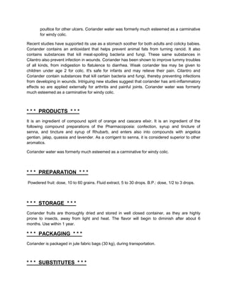 poultice for other ulcers. Coriander water was formerly much esteemed as a carminative
       for windy colic.

Recent studies have supported its use as a stomach soother for both adults and colicky babies.
Coriander contains an antioxidant that helps prevent animal fats from turning rancid. It also
contains substances that kill meat-spoiling bacteria and fungi. These same substances in
Cilantro also prevent infection in wounds. Coriander has been shown to improve tummy troubles
of all kinds, from indigestion to flatulence to diarrhea. Weak coriander tea may be given to
children under age 2 for colic. It's safe for infants and may relieve their pain. Cilantro and
Coriander contain substances that kill certain bacteria and fungi, thereby preventing infections
from developing in wounds. Intriguing new studies suggest that coriander has anti-inflammatory
effects so are applied externally for arthritis and painful joints. Coriander water was formerly
much esteemed as a carminative for windy colic.



* * * PRODUCTS * * *
It is an ingredient of compound spirit of orange and cascara elixir. It is an ingredient of the
following compound preparations of the Pharmacopceia: confection, syrup and tincture of
senna, and tincture and syrup of Rhubarb, and enters also into compounds with angelica
gentian, jalap, quassia and lavender. As a corrigent to senna, it is considered superior to other
aromatics.

Coriander water was formerly much esteemed as a carminative for windy colic.




* * * PREPARATION * * *
Powdered fruit: dose, 10 to 60 grains. Fluid extract, 5 to 30 drops. B.P.: dose, 1/2 to 3 drops.




* * * STORAGE * * *
Coriander fruits are thoroughly dried and stored in well closed container, as they are highly
prone to insects, away from light and heat. The flavor will begin to diminish after about 6
months. Use within 1 year.

* * * PACKAGING * * *
Coriander is packaged in jute fabric bags (30 kg), during transportation.



* * * SUBSTITUTES * * *
 