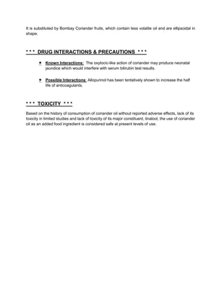 It is substituted by Bombay Coriander fruits, which contain less volatile oil and are ellipsoidal in
shape.



* * * DRUG INTERACTIONS & PRECAUTIONS * * *

            Known Interactions: The oxytocic-like action of coriander may produce neonatal
            jaundice which would interfere with serum bilirubin test results.

            Possible Interactions: Allopurinol has been tentatively shown to increase the half
            life of anticoagulants.



* * * TOXICITY * * *
Based on the history of consumption of coriander oil without reported adverse effects, lack of its
toxicity in limited studies and lack of toxicity of its major constituent, linalool, the use of coriander
oil as an added food ingredient is considered safe at present levels of use.
 