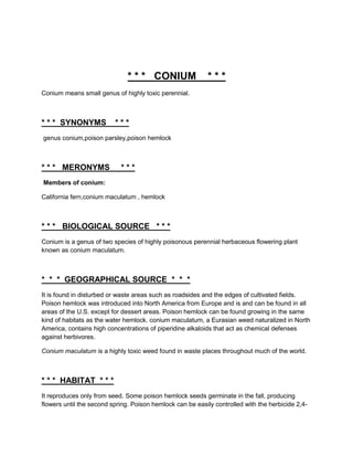 * * * CONIUM                 ***
Conium means small genus of highly toxic perennial.



* * * SYNONYMS            ***
genus conium,poison parsley,poison hemlock



* * * MERONYMS              ***
Members of conium:

California fern,conium maculatum , hemlock



* * * BIOLOGICAL SOURCE * * *
Conium is a genus of two species of highly poisonous perennial herbaceous flowering plant
known as conium maculatum.



* * * GEOGRAPHICAL SOURCE * * *
It is found in disturbed or waste areas such as roadsides and the edges of cultivated fields.
Poison hemlock was introduced into North America from Europe and is and can be found in all
areas of the U.S. except for dessert areas. Poison hemlock can be found growing in the same
kind of habitats as the water hemlock. conium maculatum, a Eurasian weed naturalized in North
America, contains high concentrations of piperidine alkaloids that act as chemical defenses
against herbivores.

Conium maculatum is a highly toxic weed found in waste places throughout much of the world.



* * * HABITAT * * *
It reproduces only from seed. Some poison hemlock seeds germinate in the fall, producing
flowers until the second spring. Poison hemlock can be easily controlled with the herbicide 2,4-
 