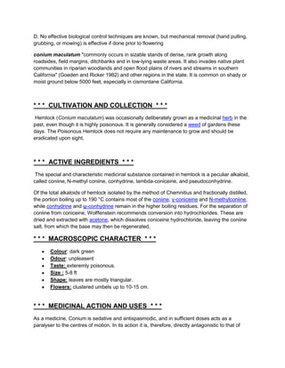 D. No effective biological control techniques are known, but mechanical removal (hand pulling,
grubbing, or mowing) is effective if done prior to flowering

conium maculatum "commonly occurs in sizable stands of dense, rank growth along
roadsides, field margins, ditchbanks and in low-lying waste areas. It also invades native plant
communities in riparian woodlands and open flood plains of rivers and streams in southern
California" (Goeden and Ricker 1982) and other regions in the state. It is common on shady or
moist ground below 5000 feet, especially in cismontane California.



* * * CULTIVATION AND COLLECTION * * *
 Hemlock (Conium maculatum) was occasionally deliberately grown as a medicinal herb in the
past, even though it is highly poisonous. It is generally considered a weed of gardens these
days. The Poisonous Hemlock does not require any maintenance to grow and should be
eradicated upon sight.



* * * ACTIVE INGREDIENTS * * *
 The special and characteristic medicinal substance contained in hemlock is a peculiar alkaloid,
called coniine, N-methyl coniine, conhydrine, lambda-coniceine, and pseudoconhydrine.

Of the total alkaloids of hemlock isolated by the method of Chemnitius and fractionally distilled,
the portion boiling up to 190 °C contains most of the coniine, γ-coniceine and N-methylconiine,
while conhydrine and ψ-conhydrine remain in the higher boiling residues. For the separation of
coniine from coniceine, Wolffenstein recommends conversion into hydrochlorides. These are
dried and extracted with acetone, which dissolves coniceine hydrochloride, leaving the coniine
salt, from which the base may then be regenerated.

* * * MACROSCOPIC CHARACTER * * *
        Colour: dark green
        Odour: unpleasent
        Taste: exteremly poisonous.
        Size : 5-8 ft
        Shape: leaves are mostly triangular.
        Flowers: clustered umbels up to 10-15 cm.


* * * MEDICINAL ACTION AND USES * * *
As a medicine, Conium is sedative and antispasmodic, and in sufficient doses acts as a
paralyser to the centres of motion. In its action it is, therefore, directly antagonistic to that of
 