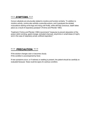 * * * SYMPTOMS * * *
Conium alkaloids are structurally related to nicotine and function similarly. "In addition to
nicotinic activity, coniine also exhibits curare-like actions, and it paralyzes the striated
musculature starting at the legs and rising until finally, while still fully conscious, death takes
place as a result of respiratory paralysis" (Frohne and Pfander 1983)

Treatment; Frohne and Pfander (1983) recommend "measures to prevent absorption of the
poison (elicit vomiting, gastric lavage, activated charcoal), strychnine in small doses (2 mg/h),
and in the case of respiratory arrest, artificial respiration."




* * * PRECAUTION * * *
If the solution changes color or becomes cloudy.
If the condition is accompained by fever.

If new symptoms occur, or if redness or swelling is present, the patient should be carefully re-
evaluated because these could be signs of a serious condition.
 