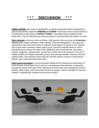 ***           DISCUSSION                           ***


UMBELLIFERAE (now known as APIACEAE) is a family of plant which flower (umbels) have
special characteristic shape like UMBERELLA FLOWER. This family mainly consist of herbs so
on that basis it is also known as PARSELY FAMILY. This family contain mostly plant with
hollow stem. They are biennial (once every two years) or perennial (last three season or more).

Plant coriander commonly known as Dhania. Fully riped dry fruits are known as Coriandrum
sativum Linn. Largely cultivated in India ,Pakistan, China and Bangladesh. It has spicy and
characteristic odour and colour brown to yellowish brown.shape of coriander is sub. Globular.
Due to spicy taste coriander is widely used as spice, and fresh coriander leaves is used in
garnishing and to enhance the taste of food. Medicilnal uses of coriander are, carminative
,diuretic, refrigerant , antispasmodic, and stomach soother due to the presence of 0.3-1% of
volatile oil (90% of D-linalool (coriandrol), pinene, and coriandryl acetate) , fixed oil (13%) and
proteins (20%). The seed also contain fatty oils (19-20%) which is a mixture of glycerides of
palmitic, oleic, linoleic and petroselinic acids.

Plant conium maculatum is a poisonous plant. Mostly found in shadow and moist places of
North America, and all areas of U.S. Conium is an herbaceous biennial plant. it is generally
consider as a weed, but in past it was cultivated as herb.the most active ingredient is peculiar
alkaloid, called coniine, which has similar structure to nicotine. Conium maculatum is used as a
sedative , antispasmodic, paralyser to the centre of motion.
 