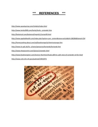 ***      REFERENCES                     ***



http://www.spookspring.com/Umbels/index.html

http://www.herbs2000.com/herbs/herbs_coriander.htm

http://botanical.com/botanical/mgmh/c/corian99.html

http://www.appliedhealth.com/index.php?option=com_content&view=article&id=108286&Itemid=554

http://homecooking.about.com/od/foodstorage/a/cilantrostorage.htm

http://www.tis-gdv.de/tis_e/ware/gewuerze/koriande/koriande.htm

http://www.theepicentre.com/Spices/coriander.html

http://www.foodnavigator.com/Science-Nutrition/Study-affirms-safe-view-of-coriander-oil-for-food

http://www.ncbi.nlm.nih.gov/pubmed/19032971
 