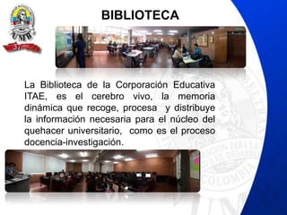 BIBLIOTECA




La Biblioteca de la Corporación Educativa
ITAE, es el cerebro vivo, la memoria
dinámica que recoge, procesa y distribuye
la información necesaria para el núcleo del
quehacer universitario, como es el proceso
docencia-investigación.
 