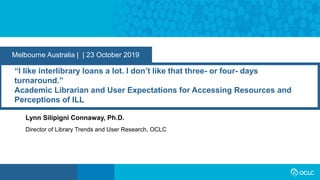 Melbourne Australia | | 23 October 2019
“I like interlibrary loans a lot. I don’t like that three- or four- days
turnaround.”
Academic Librarian and User Expectations for Accessing Resources and
Perceptions of ILL
Lynn Silipigni Connaway, Ph.D.
Director of Library Trends and User Research, OCLC
 